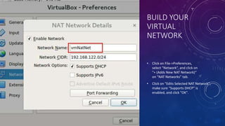 BUILD YOUR
VIRTUAL
NETWORK
• Click on File->Preferences,
select "Network“, and click on
"+ (Adds New NAT Network)“
on "NAT Networks" tab.
• Click on "Edits Selected NAT Network",
make sure "Supports DHCP" is
enabled, and click "OK".
 