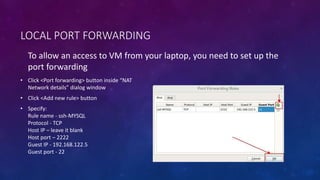 LOCAL PORT FORWARDING
To allow an access to VM from your laptop, you need to set up the
port forwarding
• Click <Port forwarding> button inside “NAT
Network details” dialog window
• Click <Add new rule> button
• Specify:
Rule name - ssh-MYSQL
Protocol - TCP
Host IP – leave it blank
Host port – 2222
Guest IP - 192.168.122.5
Guest port - 22
 