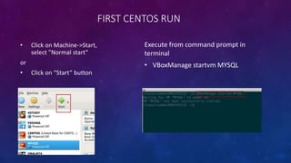 FIRST CENTOS RUN
• Click on Machine->Start,
select "Normal start“
or
• Click on “Start” button
Execute from command prompt in
terminal
• VBoxManage startvm MYSQL
 
