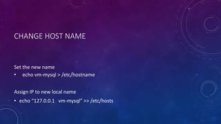CHANGE HOST NAME
Set the new name
• echo vm-mysql > /etc/hostname
Assign IP to new local name
• echo “127.0.0.1 vm-mysql” >> /etc/hosts
 