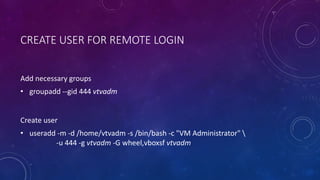 CREATE USER FOR REMOTE LOGIN
Add necessary groups
• groupadd --gid 444 vtvadm
Create user
• useradd -m -d /home/vtvadm -s /bin/bash -c "VM Administrator" 
-u 444 -g vtvadm -G wheel,vboxsf vtvadm
 