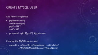 CREATE MYSQL USER
Add necessary groups
• grpName=mysql
usrName=mysql
grpID=7887
usrID=333
• groupadd --gid ${grpID} ${grpName}
Creating the MySQL owner user
• useradd -r -u ${usrID} -g ${grpName} -s /bin/false 
-c "MySQL/MariaDB owner" ${usrName}
 