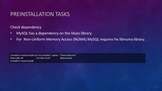 PREINSTALLATION TASKS
Check dependency
• MySQL has a dependency on the libaio library.
• For Non-Uniform Memory Access (NUMA) MySQL requires he libnuma library.
[root@vm-mysql local]# yum list installed | egrep -i "libaio|libnuma"
libaio.x86_64 0.3.109-13.el7 @anaconda
[root@vm-mysql local]#
 