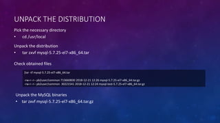 UNPACK THE DISTRIBUTION
Pick the necessary directory
• cd /usr/local
[tar -tf mysql-5.7.25-el7-x86_64.tar
-rw-r--r-- pb2user/common 713660830 2018-12-21 12:26 mysql-5.7.25-el7-x86_64.tar.gz
-rw-r--r-- pb2user/common 30221541 2018-12-21 12:24 mysql-test-5.7.25-el7-x86_64.tar.gz
Unpack the distribution
• tar zxvf mysql-5.7.25-el7-x86_64.tar
Check obtained files
Unpack the MySQL binaries
• tar zxvf mysql-5.7.25-el7-x86_64.tar.gz
 