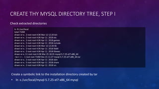 CREATE THY MYSQL DIRECTORY TREE, STEP I
ls -lh /usr/local
total 710M
drwxr-xr-x. 2 root root 4.0K Mar 12 12:20 bin
drwxr-xr-x. 2 root root 4.0K Apr 11 2018 etc
drwxr-xr-x. 2 root root 4.0K Apr 11 2018 games
drwxr-xr-x. 2 root root 4.0K Apr 11 2018 include
drwxr-xr-x. 2 root root 4.0K Mar 12 12:20 lib
drwxr-xr-x. 2 root root 4.0K Apr 11 2018 lib64
drwxr-xr-x. 2 root root 4.0K Apr 11 2018 libexec
drwxr-xr-x. 11 root root 4.0K Mar 25 18:35 mysql-5.7.25-el7-x86_64
-rw-r--r--. 1 root root 710M Dec 21 11:27 mysql-5.7.25-el7-x86_64.tar
drwxr-xr-x. 2 root root 4.0K Apr 11 2018 sbin
drwxr-xr-x. 5 root root 4.0K Apr 11 2018 share
drwxr-xr-x. 2 root root 4.0K Apr 11 2018 src
Check extracted directories
Create a symbolic link to the installation directory created by tar
• ln -s /usr/local/mysql-5.7.25-el7-x86_64 mysql
 