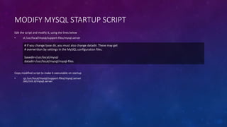 MODIFY MYSQL STARTUP SCRIPT
Copy modified script to make it executable on startup
• cp /usr/local/mysql/support-files/mysql.server
/etc/init.d/mysql.server
Edit the script and modify it, using the lines below
• vi /usr/local/mysql/support-files/mysql.server
# If you change base dir, you must also change datadir. These may get
# overwritten by settings in the MySQL configuration files.
basedir=/usr/local/mysql
datadir=/usr/local/mysql/mysql-files
 