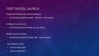 FIRST MYSQL LAUNCH
Configure secure access
• /usr/local/mysql/bin/mysql_ssl_rsa_setup
Create and initialise the system databases
• /usr/local/mysql/bin/mysqld --initialize --user=mysql
MySQL instance startup
• /usr/local/mysql/bin/mysqld_safe --user=mysql &
Start MySQL service
• service mysql stop
• service mysql start
 