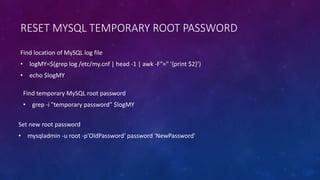 RESET MYSQL TEMPORARY ROOT PASSWORD
Set new root password
• mysqladmin -u root -p'OldPassword' password 'NewPassword'
Find location of MySQL log file
• logMY=$(grep log /etc/my.cnf | head -1 | awk -F"=" '{print $2}’)
• echo $logMY
Find temporary MySQL root password
• grep -i "temporary password" $logMY
 