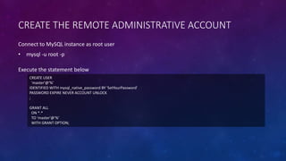 CREATE THE REMOTE ADMINISTRATIVE ACCOUNT
CREATE USER
'master'@'%'
IDENTIFIED WITH mysql_native_password BY 'SetYourPassword'
PASSWORD EXPIRE NEVER ACCOUNT UNLOCK
;
GRANT ALL
ON *.*
TO 'master'@'%'
WITH GRANT OPTION;
Execute the statement below
Connect to MySQL instance as root user
• mysql -u root -p
 