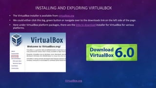 INSTALLING AND EXPLORING VIRTUALBOX
VirtualBox.org
• The VirtualBox installer is available from virtualbox.org
• We could either click this big, green button or navigate over to the downloads link on the left side of the page.
• Here under VirtualBox platform packages, there are the links to download installer for VirtualBox for various
platforms.
 