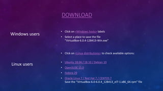 DOWNLOAD
Windows users
• Click on <Windows hosts> labels
• Select a place to save the file
“VirtualBox-6.0.4-128413-Win.exe”
Linux users
• Click on <Linux distributions> to check available options:
• Ubuntu 18.04 / 18.10 / Debian 10
• OpenSUSE 15.0
• Fedora 29
• Oracle Linux 7 / Red Hat 7 / CENTOS 7
Save the “VirtualBox-6.0-6.0.4_128413_el7-1.x86_64.rpm” file
 