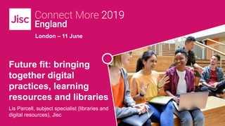 London – 11 June
Future fit: bringing
together digital
practices, learning
resources and libraries
Lis Parcell, subject specialist (libraries and
digital resources), Jisc
 