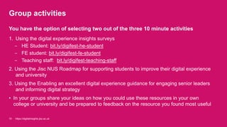 Group activities
1. Using the digital experience insights surveys
- HE Student: bit.ly/digifest-he-student
- FE student: bit.ly/digifest-fe-student
- Teaching staff: bit.ly/digifest-teaching-staff
2. Using the Jisc NUS Roadmap for supporting students to improve their digital experience
and university
3. Using the Enabling an excellent digital experience guidance for engaging senior leaders
and informing digital strategy
• In your groups share your ideas on how you could use these resources in your own
college or university and be prepared to feedback on the resource you found most useful
10
You have the option of selecting two out of the three 10 minute activities
https://digitalinsights.jisc.ac.uk
 
