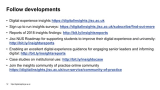 • Digital experience insights https://digitalinsights.jisc.ac.uk
• Sign up to run insights surveys: https://digitalinsights.jisc.ac.uk/subscribe/find-out-more
• Reports of 2018 insights findings: http://bit.ly/insightsreports
• Jisc NUS Roadmap for supporting students to improve their digital experience and university:
http://bit.ly/insightsreports
• Enabling an excellent digital experience guidance for engaging senior leaders and informing
digital: http://bit.ly/insightsreports
• Case studies on institutional use: http://bit.ly/insightscase
• Join the insights community of practice online community
https://digitalinsights.jisc.ac.uk/our-service/community-of-practice
Follow developments
https://digitalinsights.jisc.ac.uk12
 