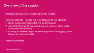 Overview of the session
• Background and context to digital experience insights
• Hands on activities – choose two of the following 10 min activities:
1. Digital experience insights staff and student surveys
2. Jisc NUS Roadmap for supporting students to improve their digital
experience and university
3. Enabling an excellent digital experience guidance for engaging senior
leaders and informing digital
• Feedback and close
https://digitalinsights.jisc.ac.uk2
 