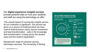 Our digital experience insights surveys
provide powerful data on how your students
and staff are using the technology on offer
‘The overall impact of running the insights service
for our institution is significant. The service has
given us a source of evidence which we have
used to build business cases, secure investment
and lead transformation - safe in the knowledge
that transformation is being led by the student
voice and the student expectation.’
Richard Aird, head of customer service,
information services, The University of Stirling
https://digitalinsights.jisc.ac.uk5
 