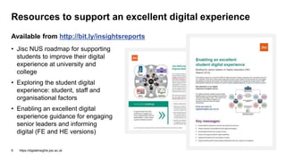 Resources to support an excellent digital experience
https://digitalinsights.jisc.ac.uk9
Available from http://bit.ly/insightsreports
• Jisc NUS roadmap for supporting
students to improve their digital
experience at university and
college
• Exploring the student digital
experience: student, staff and
organisational factors
• Enabling an excellent digital
experience guidance for engaging
senior leaders and informing
digital (FE and HE versions)
 