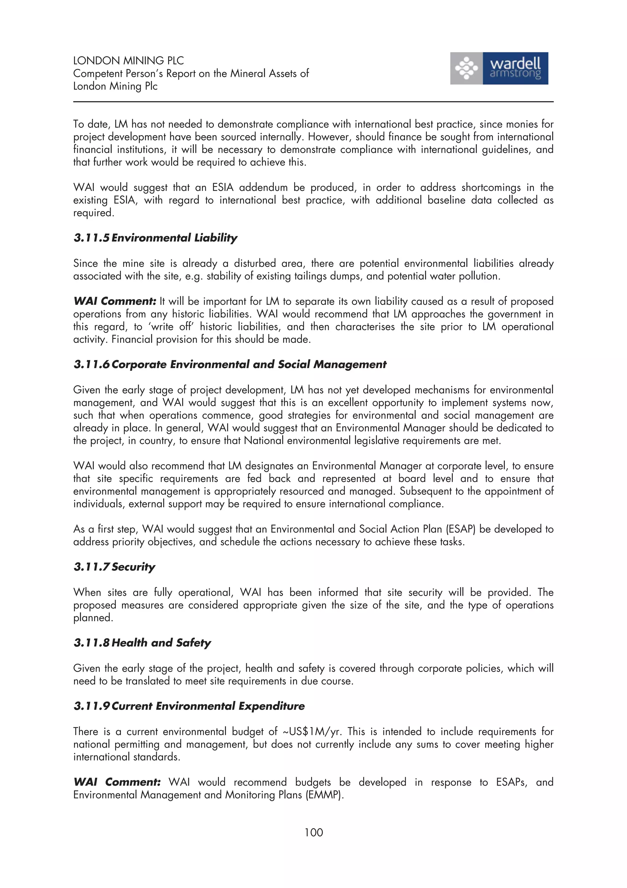 LONDON MINING PLC
Competent Person’s Report on the Mineral Assets of
London Mining Plc


To date, LM has not needed to demonstrate compliance with international best practice, since monies for
project development have been sourced internally. However, should finance be sought from international
financial institutions, it will be necessary to demonstrate compliance with international guidelines, and
that further work would be required to achieve this.

WAI would suggest that an ESIA addendum be produced, in order to address shortcomings in the
existing ESIA, with regard to international best practice, with additional baseline data collected as
required.

3.11.5 Environmental Liability

Since the mine site is already a disturbed area, there are potential environmental liabilities already
associated with the site, e.g. stability of existing tailings dumps, and potential water pollution.

WAI Comment: It will be important for LM to separate its own liability caused as a result of proposed
operations from any historic liabilities. WAI would recommend that LM approaches the government in
this regard, to ‘write off’ historic liabilities, and then characterises the site prior to LM operational
activity. Financial provision for this should be made.

3.11.6 Corporate Environmental and Social Management

Given the early stage of project development, LM has not yet developed mechanisms for environmental
management, and WAI would suggest that this is an excellent opportunity to implement systems now,
such that when operations commence, good strategies for environmental and social management are
already in place. In general, WAI would suggest that an Environmental Manager should be dedicated to
the project, in country, to ensure that National environmental legislative requirements are met.

WAI would also recommend that LM designates an Environmental Manager at corporate level, to ensure
that site specific requirements are fed back and represented at board level and to ensure that
environmental management is appropriately resourced and managed. Subsequent to the appointment of
individuals, external support may be required to ensure international compliance.

As a first step, WAI would suggest that an Environmental and Social Action Plan (ESAP) be developed to
address priority objectives, and schedule the actions necessary to achieve these tasks.

3.11.7 Security

When sites are fully operational, WAI has been informed that site security will be provided. The
proposed measures are considered appropriate given the size of the site, and the type of operations
planned.

3.11.8 Health and Safety

Given the early stage of the project, health and safety is covered through corporate policies, which will
need to be translated to meet site requirements in due course.

3.11.9 Current Environmental Expenditure

There is a current environmental budget of ~US$1M/yr. This is intended to include requirements for
national permitting and management, but does not currently include any sums to cover meeting higher
international standards.

WAI Comment: WAI would recommend budgets be developed in response to ESAPs, and
Environmental Management and Monitoring Plans (EMMP).


                                                  100
 