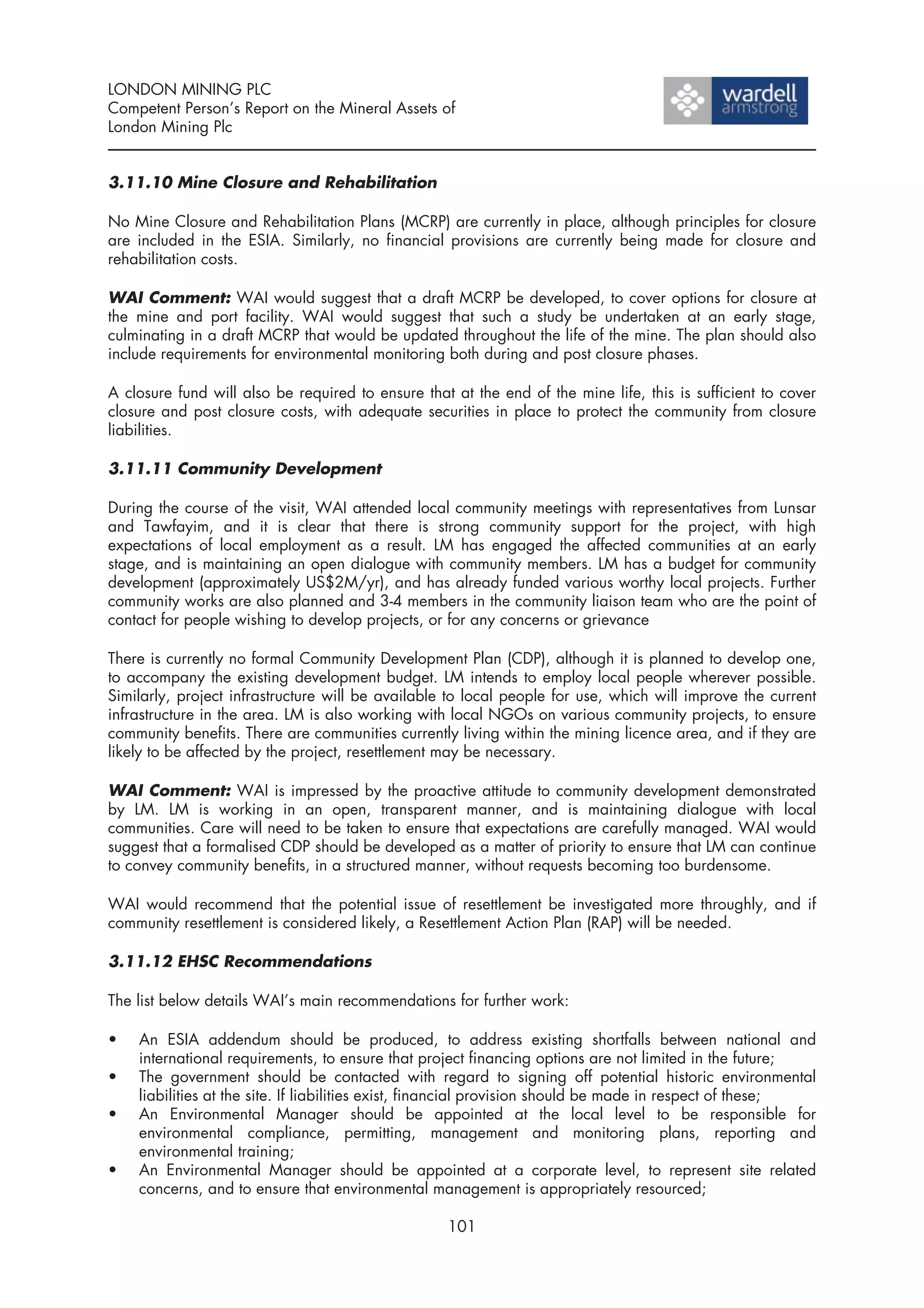 LONDON MINING PLC
Competent Person’s Report on the Mineral Assets of
London Mining Plc


3.11.10 Mine Closure and Rehabilitation

No Mine Closure and Rehabilitation Plans (MCRP) are currently in place, although principles for closure
are included in the ESIA. Similarly, no financial provisions are currently being made for closure and
rehabilitation costs.

WAI Comment: WAI would suggest that a draft MCRP be developed, to cover options for closure at
the mine and port facility. WAI would suggest that such a study be undertaken at an early stage,
culminating in a draft MCRP that would be updated throughout the life of the mine. The plan should also
include requirements for environmental monitoring both during and post closure phases.

A closure fund will also be required to ensure that at the end of the mine life, this is sufficient to cover
closure and post closure costs, with adequate securities in place to protect the community from closure
liabilities.

3.11.11 Community Development

During the course of the visit, WAI attended local community meetings with representatives from Lunsar
and Tawfayim, and it is clear that there is strong community support for the project, with high
expectations of local employment as a result. LM has engaged the affected communities at an early
stage, and is maintaining an open dialogue with community members. LM has a budget for community
development (approximately US$2M/yr), and has already funded various worthy local projects. Further
community works are also planned and 3-4 members in the community liaison team who are the point of
contact for people wishing to develop projects, or for any concerns or grievance

There is currently no formal Community Development Plan (CDP), although it is planned to develop one,
to accompany the existing development budget. LM intends to employ local people wherever possible.
Similarly, project infrastructure will be available to local people for use, which will improve the current
infrastructure in the area. LM is also working with local NGOs on various community projects, to ensure
community benefits. There are communities currently living within the mining licence area, and if they are
likely to be affected by the project, resettlement may be necessary.

WAI Comment: WAI is impressed by the proactive attitude to community development demonstrated
by LM. LM is working in an open, transparent manner, and is maintaining dialogue with local
communities. Care will need to be taken to ensure that expectations are carefully managed. WAI would
suggest that a formalised CDP should be developed as a matter of priority to ensure that LM can continue
to convey community benefits, in a structured manner, without requests becoming too burdensome.

WAI would recommend that the potential issue of resettlement be investigated more throughly, and if
community resettlement is considered likely, a Resettlement Action Plan (RAP) will be needed.

3.11.12 EHSC Recommendations

The list below details WAI’s main recommendations for further work:

•   An ESIA addendum should be produced, to address existing shortfalls between national and
    international requirements, to ensure that project financing options are not limited in the future;
•   The government should be contacted with regard to signing off potential historic environmental
    liabilities at the site. If liabilities exist, financial provision should be made in respect of these;
•   An Environmental Manager should be appointed at the local level to be responsible for
    environmental compliance, permitting, management and monitoring plans, reporting and
    environmental training;
•   An Environmental Manager should be appointed at a corporate level, to represent site related
    concerns, and to ensure that environmental management is appropriately resourced;

                                                   101
 
