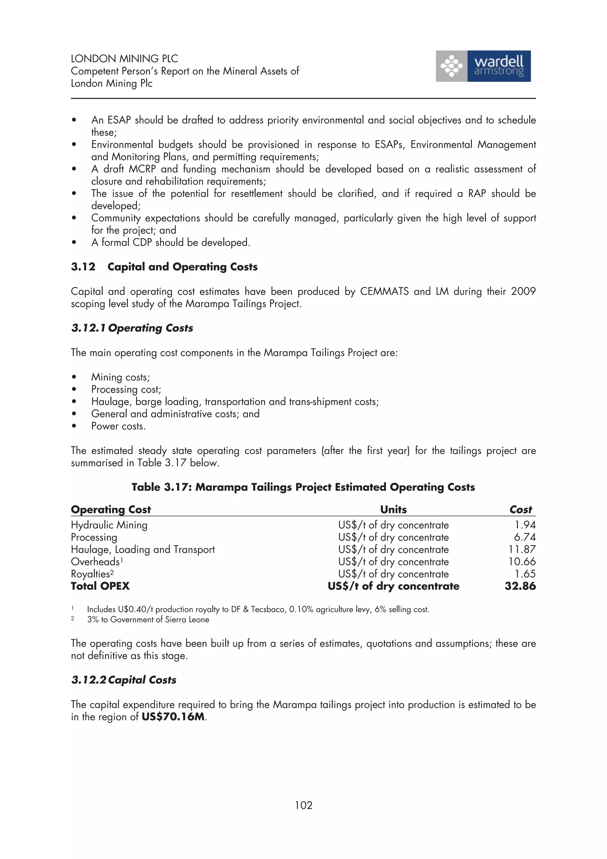 LONDON MINING PLC
Competent Person’s Report on the Mineral Assets of
London Mining Plc


•    An ESAP should be drafted to address priority environmental and social objectives and to schedule
     these;
•    Environmental budgets should be provisioned in response to ESAPs, Environmental Management
     and Monitoring Plans, and permitting requirements;
•    A draft MCRP and funding mechanism should be developed based on a realistic assessment of
     closure and rehabilitation requirements;
•    The issue of the potential for resettlement should be clarified, and if required a RAP should be
     developed;
•    Community expectations should be carefully managed, particularly given the high level of support
     for the project; and
•    A formal CDP should be developed.

3.12     Capital and Operating Costs

Capital and operating cost estimates have been produced by CEMMATS and LM during their 2009
scoping level study of the Marampa Tailings Project.

3.12.1 Operating Costs

The main operating cost components in the Marampa Tailings Project are:

•    Mining costs;
•    Processing cost;
•    Haulage, barge loading, transportation and trans-shipment costs;
•    General and administrative costs; and
•    Power costs.

The estimated steady state operating cost parameters (after the first year) for the tailings project are
summarised in Table 3.17 below.

                Table 3.17: Marampa Tailings Project Estimated Operating Costs

Operating Cost                                                                  Units                  Cost
Hydraulic Mining                                                       US$/t of dry concentrate         1.94
Processing                                                             US$/t of dry concentrate         6.74
Haulage, Loading and Transport                                         US$/t of dry concentrate       11.87
Overheads1                                                             US$/t of dry concentrate       10.66
Royalties2                                                             US$/t of dry concentrate         1.65
Total OPEX                                                            US$/t of dry concentrate        32.86

1   Includes U$0.40/t production royalty to DF & Tecsbaco, 0.10% agriculture levy, 6% selling cost.
2   3% to Government of Sierra Leone


The operating costs have been built up from a series of estimates, quotations and assumptions; these are
not definitive as this stage.

3.12.2 Capital Costs

The capital expenditure required to bring the Marampa tailings project into production is estimated to be
in the region of US$70.16M.




                                                             102
 