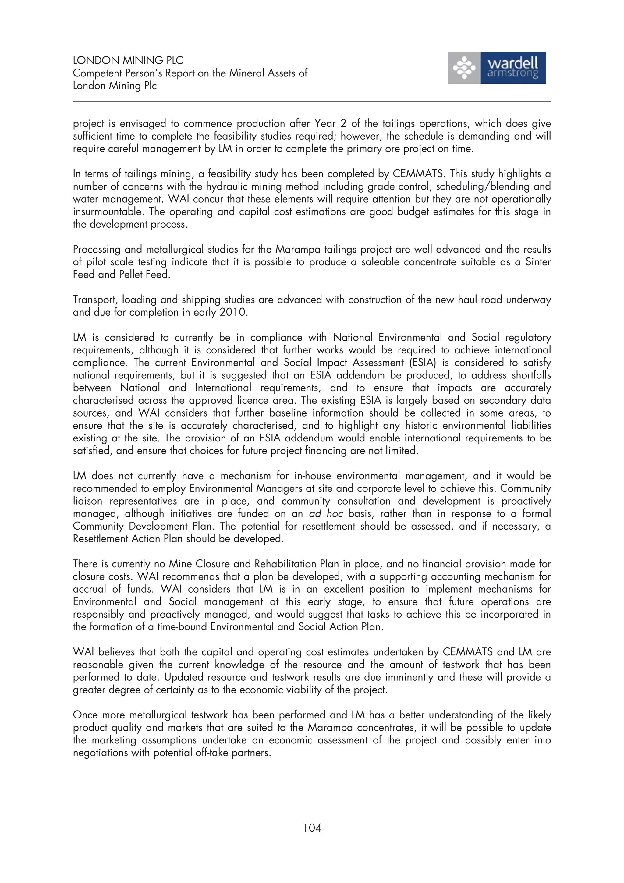 LONDON MINING PLC
Competent Person’s Report on the Mineral Assets of
London Mining Plc


project is envisaged to commence production after Year 2 of the tailings operations, which does give
sufficient time to complete the feasibility studies required; however, the schedule is demanding and will
require careful management by LM in order to complete the primary ore project on time.

In terms of tailings mining, a feasibility study has been completed by CEMMATS. This study highlights a
number of concerns with the hydraulic mining method including grade control, scheduling/blending and
water management. WAI concur that these elements will require attention but they are not operationally
insurmountable. The operating and capital cost estimations are good budget estimates for this stage in
the development process.

Processing and metallurgical studies for the Marampa tailings project are well advanced and the results
of pilot scale testing indicate that it is possible to produce a saleable concentrate suitable as a Sinter
Feed and Pellet Feed.

Transport, loading and shipping studies are advanced with construction of the new haul road underway
and due for completion in early 2010.

LM is considered to currently be in compliance with National Environmental and Social regulatory
requirements, although it is considered that further works would be required to achieve international
compliance. The current Environmental and Social Impact Assessment (ESIA) is considered to satisfy
national requirements, but it is suggested that an ESIA addendum be produced, to address shortfalls
between National and International requirements, and to ensure that impacts are accurately
characterised across the approved licence area. The existing ESIA is largely based on secondary data
sources, and WAI considers that further baseline information should be collected in some areas, to
ensure that the site is accurately characterised, and to highlight any historic environmental liabilities
existing at the site. The provision of an ESIA addendum would enable international requirements to be
satisfied, and ensure that choices for future project financing are not limited.

LM does not currently have a mechanism for in-house environmental management, and it would be
recommended to employ Environmental Managers at site and corporate level to achieve this. Community
liaison representatives are in place, and community consultation and development is proactively
managed, although initiatives are funded on an ad hoc basis, rather than in response to a formal
Community Development Plan. The potential for resettlement should be assessed, and if necessary, a
Resettlement Action Plan should be developed.

There is currently no Mine Closure and Rehabilitation Plan in place, and no financial provision made for
closure costs. WAI recommends that a plan be developed, with a supporting accounting mechanism for
accrual of funds. WAI considers that LM is in an excellent position to implement mechanisms for
Environmental and Social management at this early stage, to ensure that future operations are
responsibly and proactively managed, and would suggest that tasks to achieve this be incorporated in
the formation of a time-bound Environmental and Social Action Plan.

WAI believes that both the capital and operating cost estimates undertaken by CEMMATS and LM are
reasonable given the current knowledge of the resource and the amount of testwork that has been
performed to date. Updated resource and testwork results are due imminently and these will provide a
greater degree of certainty as to the economic viability of the project.

Once more metallurgical testwork has been performed and LM has a better understanding of the likely
product quality and markets that are suited to the Marampa concentrates, it will be possible to update
the marketing assumptions undertake an economic assessment of the project and possibly enter into
negotiations with potential off-take partners.




                                                  104
 