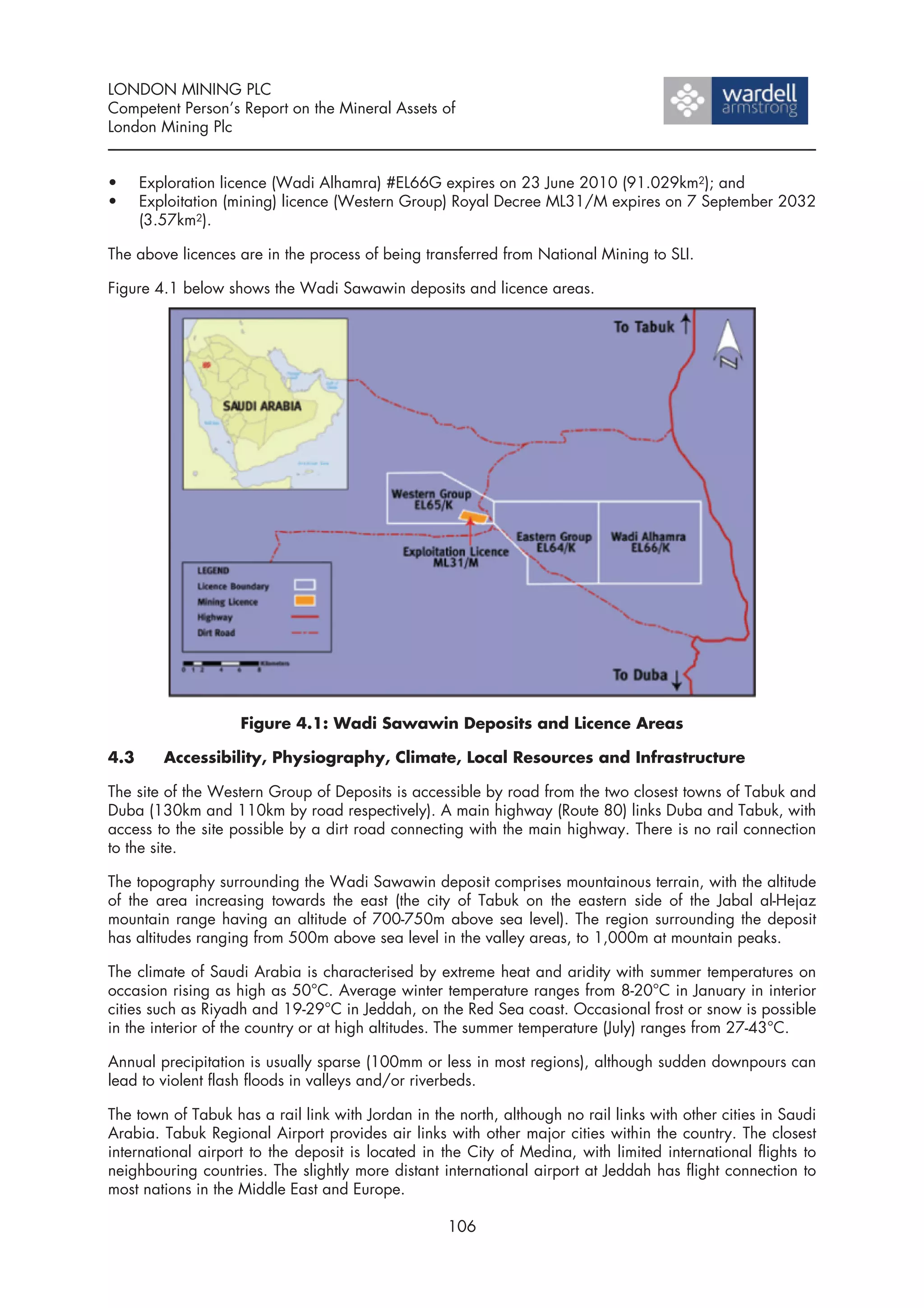 LONDON MINING PLC
Competent Person’s Report on the Mineral Assets of
London Mining Plc


•     Exploration licence (Wadi Alhamra) #EL66G expires on 23 June 2010 (91.029km2); and
•     Exploitation (mining) licence (Western Group) Royal Decree ML31/M expires on 7 September 2032
      (3.57km2).

The above licences are in the process of being transferred from National Mining to SLI.

Figure 4.1 below shows the Wadi Sawawin deposits and licence areas.




                    Figure 4.1: Wadi Sawawin Deposits and Licence Areas

4.3      Accessibility, Physiography, Climate, Local Resources and Infrastructure

The site of the Western Group of Deposits is accessible by road from the two closest towns of Tabuk and
Duba (130km and 110km by road respectively). A main highway (Route 80) links Duba and Tabuk, with
access to the site possible by a dirt road connecting with the main highway. There is no rail connection
to the site.

The topography surrounding the Wadi Sawawin deposit comprises mountainous terrain, with the altitude
of the area increasing towards the east (the city of Tabuk on the eastern side of the Jabal al-Hejaz
mountain range having an altitude of 700-750m above sea level). The region surrounding the deposit
has altitudes ranging from 500m above sea level in the valley areas, to 1,000m at mountain peaks.

The climate of Saudi Arabia is characterised by extreme heat and aridity with summer temperatures on
occasion rising as high as 50°C. Average winter temperature ranges from 8-20°C in January in interior
cities such as Riyadh and 19-29°C in Jeddah, on the Red Sea coast. Occasional frost or snow is possible
in the interior of the country or at high altitudes. The summer temperature (July) ranges from 27-43°C.

Annual precipitation is usually sparse (100mm or less in most regions), although sudden downpours can
lead to violent flash floods in valleys and/or riverbeds.

The town of Tabuk has a rail link with Jordan in the north, although no rail links with other cities in Saudi
Arabia. Tabuk Regional Airport provides air links with other major cities within the country. The closest
international airport to the deposit is located in the City of Medina, with limited international flights to
neighbouring countries. The slightly more distant international airport at Jeddah has flight connection to
most nations in the Middle East and Europe.

                                                    106
 