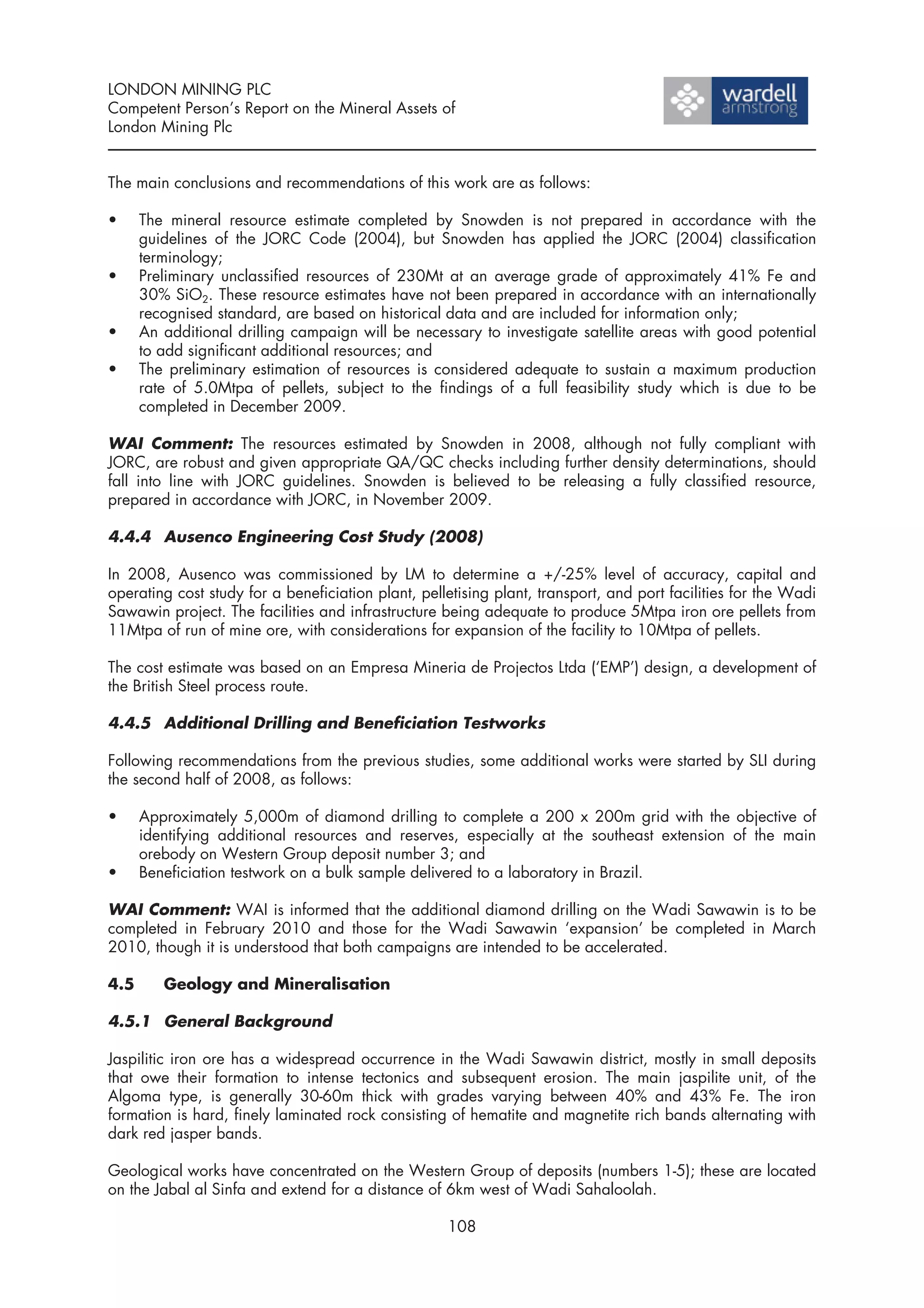 LONDON MINING PLC
Competent Person’s Report on the Mineral Assets of
London Mining Plc


The main conclusions and recommendations of this work are as follows:

•     The mineral resource estimate completed by Snowden is not prepared in accordance with the
      guidelines of the JORC Code (2004), but Snowden has applied the JORC (2004) classification
      terminology;
•     Preliminary unclassified resources of 230Mt at an average grade of approximately 41% Fe and
      30% SiO2. These resource estimates have not been prepared in accordance with an internationally
      recognised standard, are based on historical data and are included for information only;
•     An additional drilling campaign will be necessary to investigate satellite areas with good potential
      to add significant additional resources; and
•     The preliminary estimation of resources is considered adequate to sustain a maximum production
      rate of 5.0Mtpa of pellets, subject to the findings of a full feasibility study which is due to be
      completed in December 2009.

WAI Comment: The resources estimated by Snowden in 2008, although not fully compliant with
JORC, are robust and given appropriate QA/QC checks including further density determinations, should
fall into line with JORC guidelines. Snowden is believed to be releasing a fully classified resource,
prepared in accordance with JORC, in November 2009.

4.4.4 Ausenco Engineering Cost Study (2008)

In 2008, Ausenco was commissioned by LM to determine a +/-25% level of accuracy, capital and
operating cost study for a beneficiation plant, pelletising plant, transport, and port facilities for the Wadi
Sawawin project. The facilities and infrastructure being adequate to produce 5Mtpa iron ore pellets from
11Mtpa of run of mine ore, with considerations for expansion of the facility to 10Mtpa of pellets.

The cost estimate was based on an Empresa Mineria de Projectos Ltda (‘EMP’) design, a development of
the British Steel process route.

4.4.5 Additional Drilling and Beneficiation Testworks

Following recommendations from the previous studies, some additional works were started by SLI during
the second half of 2008, as follows:

•     Approximately 5,000m of diamond drilling to complete a 200 x 200m grid with the objective of
      identifying additional resources and reserves, especially at the southeast extension of the main
      orebody on Western Group deposit number 3; and
•     Beneficiation testwork on a bulk sample delivered to a laboratory in Brazil.

WAI Comment: WAI is informed that the additional diamond drilling on the Wadi Sawawin is to be
completed in February 2010 and those for the Wadi Sawawin ‘expansion’ be completed in March
2010, though it is understood that both campaigns are intended to be accelerated.

4.5      Geology and Mineralisation

4.5.1 General Background

Jaspilitic iron ore has a widespread occurrence in the Wadi Sawawin district, mostly in small deposits
that owe their formation to intense tectonics and subsequent erosion. The main jaspilite unit, of the
Algoma type, is generally 30-60m thick with grades varying between 40% and 43% Fe. The iron
formation is hard, finely laminated rock consisting of hematite and magnetite rich bands alternating with
dark red jasper bands.

Geological works have concentrated on the Western Group of deposits (numbers 1-5); these are located
on the Jabal al Sinfa and extend for a distance of 6km west of Wadi Sahaloolah.

                                                    108
 