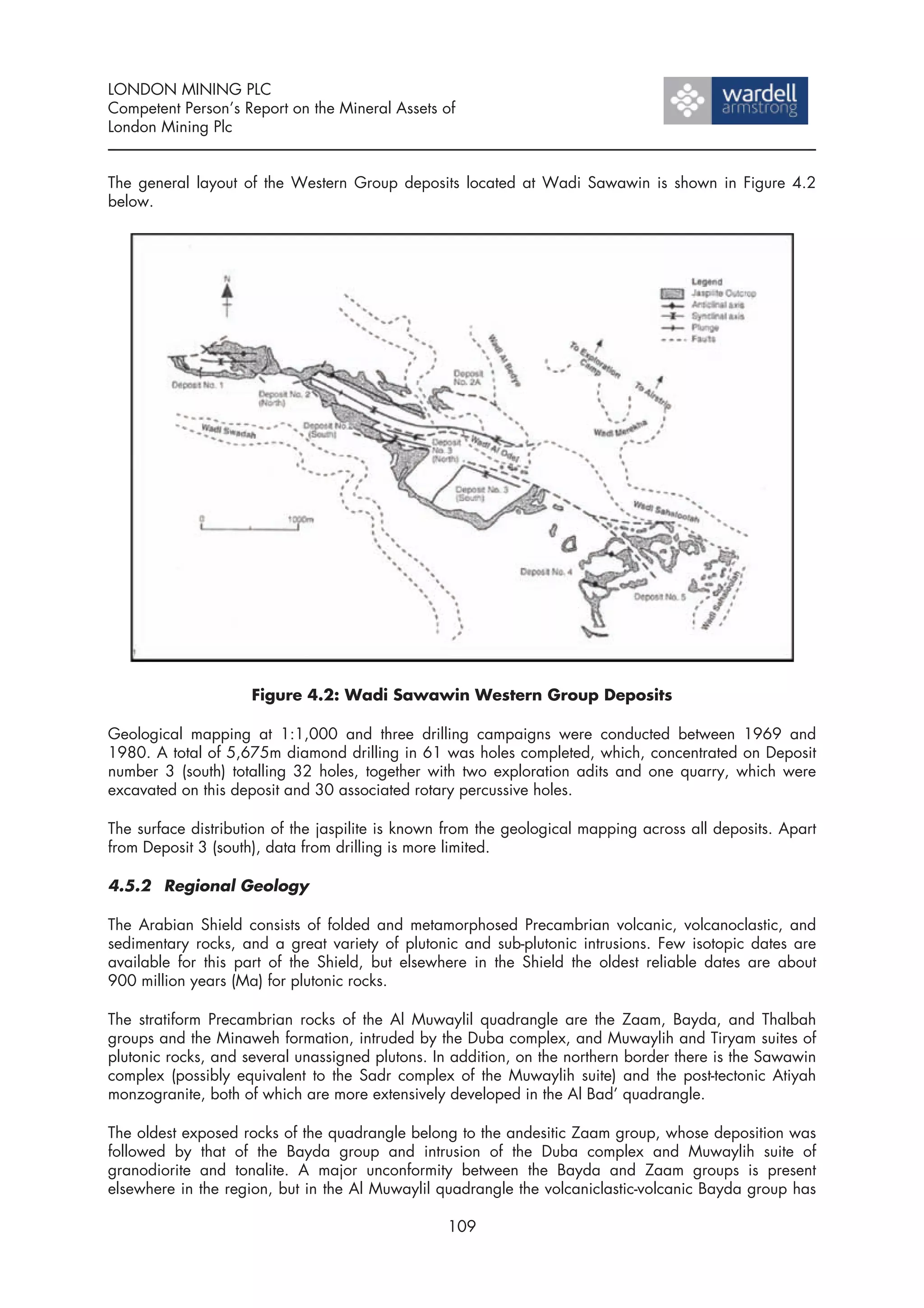 LONDON MINING PLC
Competent Person’s Report on the Mineral Assets of
London Mining Plc


The general layout of the Western Group deposits located at Wadi Sawawin is shown in Figure 4.2
below.




                     Figure 4.2: Wadi Sawawin Western Group Deposits

Geological mapping at 1:1,000 and three drilling campaigns were conducted between 1969 and
1980. A total of 5,675m diamond drilling in 61 was holes completed, which, concentrated on Deposit
number 3 (south) totalling 32 holes, together with two exploration adits and one quarry, which were
excavated on this deposit and 30 associated rotary percussive holes.

The surface distribution of the jaspilite is known from the geological mapping across all deposits. Apart
from Deposit 3 (south), data from drilling is more limited.

4.5.2 Regional Geology

The Arabian Shield consists of folded and metamorphosed Precambrian volcanic, volcanoclastic, and
sedimentary rocks, and a great variety of plutonic and sub-plutonic intrusions. Few isotopic dates are
available for this part of the Shield, but elsewhere in the Shield the oldest reliable dates are about
900 million years (Ma) for plutonic rocks.

The stratiform Precambrian rocks of the Al Muwaylil quadrangle are the Zaam, Bayda, and Thalbah
groups and the Minaweh formation, intruded by the Duba complex, and Muwaylih and Tiryam suites of
plutonic rocks, and several unassigned plutons. In addition, on the northern border there is the Sawawin
complex (possibly equivalent to the Sadr complex of the Muwaylih suite) and the post-tectonic Atiyah
monzogranite, both of which are more extensively developed in the Al Bad’ quadrangle.

The oldest exposed rocks of the quadrangle belong to the andesitic Zaam group, whose deposition was
followed by that of the Bayda group and intrusion of the Duba complex and Muwaylih suite of
granodiorite and tonalite. A major unconformity between the Bayda and Zaam groups is present
elsewhere in the region, but in the Al Muwaylil quadrangle the volcaniclastic-volcanic Bayda group has

                                                  109
 