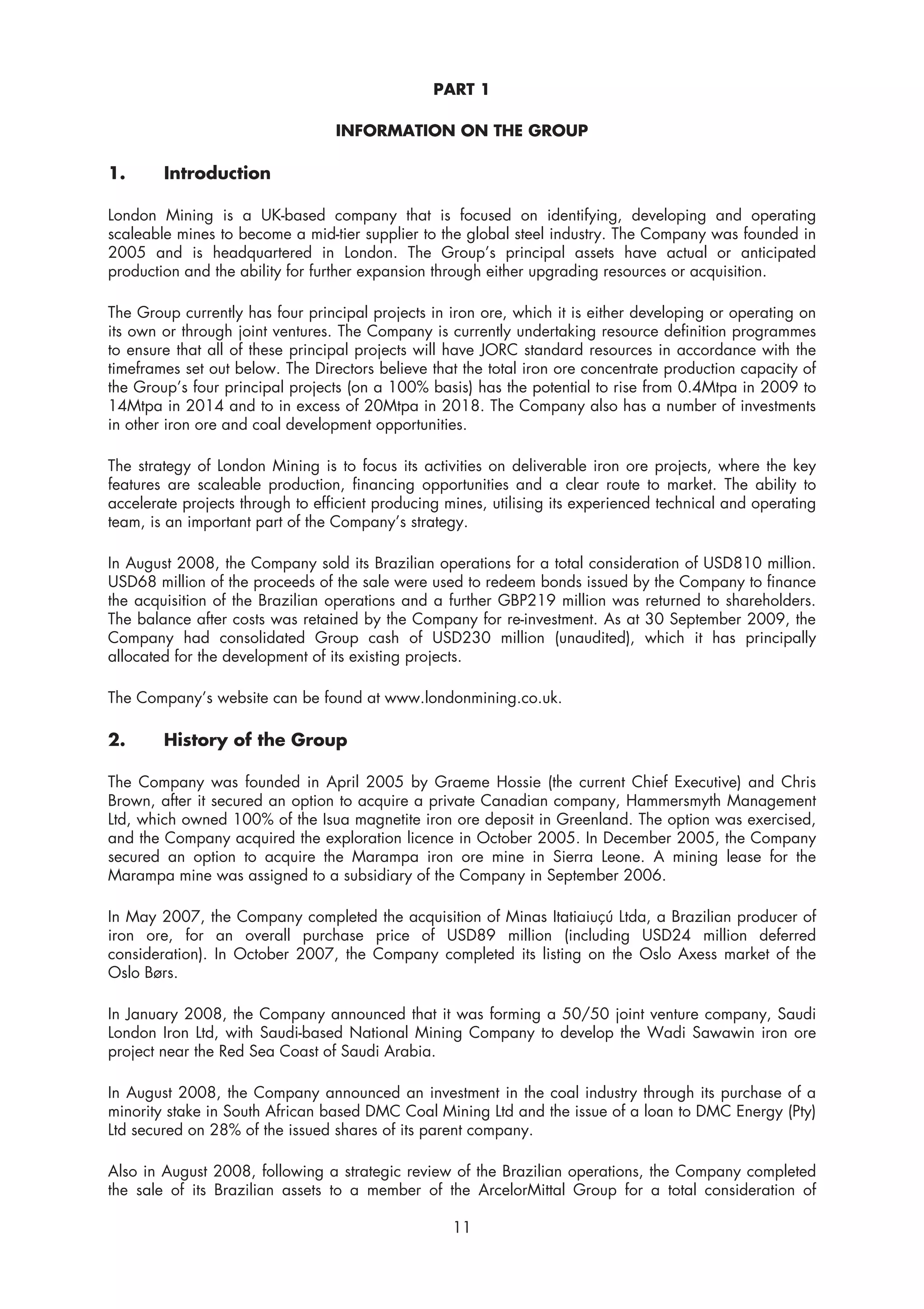 PART 1

                                  INFORMATION ON THE GROUP

1.      Introduction

London Mining is a UK-based company that is focused on identifying, developing and operating
scaleable mines to become a mid-tier supplier to the global steel industry. The Company was founded in
2005 and is headquartered in London. The Group’s principal assets have actual or anticipated
production and the ability for further expansion through either upgrading resources or acquisition.

The Group currently has four principal projects in iron ore, which it is either developing or operating on
its own or through joint ventures. The Company is currently undertaking resource definition programmes
to ensure that all of these principal projects will have JORC standard resources in accordance with the
timeframes set out below. The Directors believe that the total iron ore concentrate production capacity of
the Group’s four principal projects (on a 100% basis) has the potential to rise from 0.4Mtpa in 2009 to
14Mtpa in 2014 and to in excess of 20Mtpa in 2018. The Company also has a number of investments
in other iron ore and coal development opportunities.

The strategy of London Mining is to focus its activities on deliverable iron ore projects, where the key
features are scaleable production, financing opportunities and a clear route to market. The ability to
accelerate projects through to efficient producing mines, utilising its experienced technical and operating
team, is an important part of the Company’s strategy.

In August 2008, the Company sold its Brazilian operations for a total consideration of USD810 million.
USD68 million of the proceeds of the sale were used to redeem bonds issued by the Company to finance
the acquisition of the Brazilian operations and a further GBP219 million was returned to shareholders.
The balance after costs was retained by the Company for re-investment. As at 30 September 2009, the
Company had consolidated Group cash of USD230 million (unaudited), which it has principally
allocated for the development of its existing projects.

The Company’s website can be found at www.londonmining.co.uk.

2.      History of the Group

The Company was founded in April 2005 by Graeme Hossie (the current Chief Executive) and Chris
Brown, after it secured an option to acquire a private Canadian company, Hammersmyth Management
Ltd, which owned 100% of the Isua magnetite iron ore deposit in Greenland. The option was exercised,
and the Company acquired the exploration licence in October 2005. In December 2005, the Company
secured an option to acquire the Marampa iron ore mine in Sierra Leone. A mining lease for the
Marampa mine was assigned to a subsidiary of the Company in September 2006.

In May 2007, the Company completed the acquisition of Minas Itatiaiuçú Ltda, a Brazilian producer of
iron ore, for an overall purchase price of USD89 million (including USD24 million deferred
consideration). In October 2007, the Company completed its listing on the Oslo Axess market of the
Oslo Børs.

In January 2008, the Company announced that it was forming a 50/50 joint venture company, Saudi
London Iron Ltd, with Saudi-based National Mining Company to develop the Wadi Sawawin iron ore
project near the Red Sea Coast of Saudi Arabia.

In August 2008, the Company announced an investment in the coal industry through its purchase of a
minority stake in South African based DMC Coal Mining Ltd and the issue of a loan to DMC Energy (Pty)
Ltd secured on 28% of the issued shares of its parent company.

Also in August 2008, following a strategic review of the Brazilian operations, the Company completed
the sale of its Brazilian assets to a member of the ArcelorMittal Group for a total consideration of

                                                    11
 