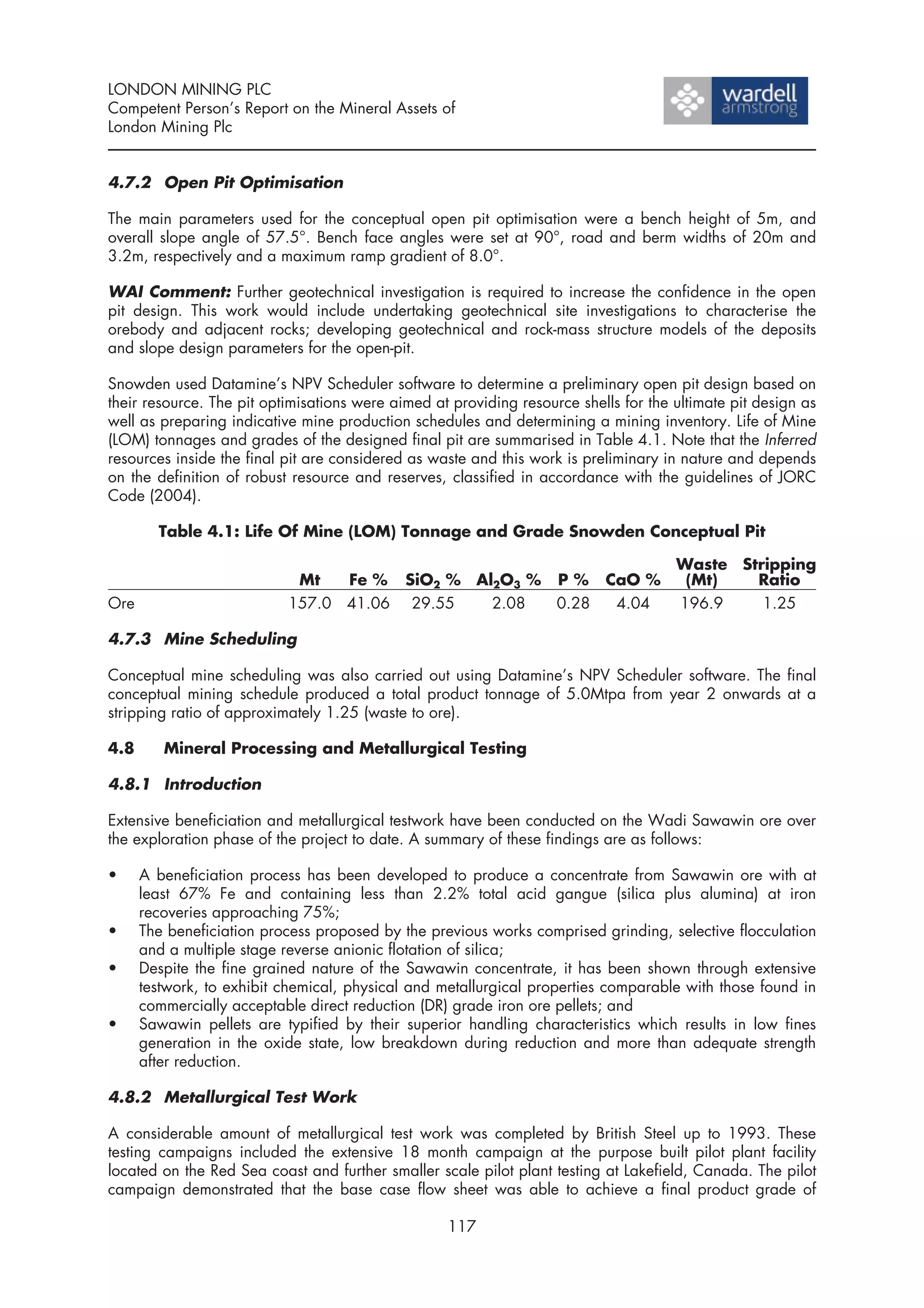 LONDON MINING PLC
Competent Person’s Report on the Mineral Assets of
London Mining Plc


4.7.2 Open Pit Optimisation

The main parameters used for the conceptual open pit optimisation were a bench height of 5m, and
overall slope angle of 57.5°. Bench face angles were set at 90°, road and berm widths of 20m and
3.2m, respectively and a maximum ramp gradient of 8.0°.

WAI Comment: Further geotechnical investigation is required to increase the confidence in the open
pit design. This work would include undertaking geotechnical site investigations to characterise the
orebody and adjacent rocks; developing geotechnical and rock-mass structure models of the deposits
and slope design parameters for the open-pit.

Snowden used Datamine’s NPV Scheduler software to determine a preliminary open pit design based on
their resource. The pit optimisations were aimed at providing resource shells for the ultimate pit design as
well as preparing indicative mine production schedules and determining a mining inventory. Life of Mine
(LOM) tonnages and grades of the designed final pit are summarised in Table 4.1. Note that the Inferred
resources inside the final pit are considered as waste and this work is preliminary in nature and depends
on the definition of robust resource and reserves, classified in accordance with the guidelines of JORC
Code (2004).

        Table 4.1: Life Of Mine (LOM) Tonnage and Grade Snowden Conceptual Pit

                                                                                      Waste Stripping
                            Mt   Fe % SiO2 %            Al2O3 %     P % CaO %          (Mt)   Ratio
Ore                        157.0 41.06 29.55              2.08      0.28 4.04         196.9    1.25

4.7.3 Mine Scheduling

Conceptual mine scheduling was also carried out using Datamine’s NPV Scheduler software. The final
conceptual mining schedule produced a total product tonnage of 5.0Mtpa from year 2 onwards at a
stripping ratio of approximately 1.25 (waste to ore).

4.8      Mineral Processing and Metallurgical Testing

4.8.1 Introduction

Extensive beneficiation and metallurgical testwork have been conducted on the Wadi Sawawin ore over
the exploration phase of the project to date. A summary of these findings are as follows:

•     A beneficiation process has been developed to produce a concentrate from Sawawin ore with at
      least 67% Fe and containing less than 2.2% total acid gangue (silica plus alumina) at iron
      recoveries approaching 75%;
•     The beneficiation process proposed by the previous works comprised grinding, selective flocculation
      and a multiple stage reverse anionic flotation of silica;
•     Despite the fine grained nature of the Sawawin concentrate, it has been shown through extensive
      testwork, to exhibit chemical, physical and metallurgical properties comparable with those found in
      commercially acceptable direct reduction (DR) grade iron ore pellets; and
•     Sawawin pellets are typified by their superior handling characteristics which results in low fines
      generation in the oxide state, low breakdown during reduction and more than adequate strength
      after reduction.

4.8.2 Metallurgical Test Work

A considerable amount of metallurgical test work was completed by British Steel up to 1993. These
testing campaigns included the extensive 18 month campaign at the purpose built pilot plant facility
located on the Red Sea coast and further smaller scale pilot plant testing at Lakefield, Canada. The pilot
campaign demonstrated that the base case flow sheet was able to achieve a final product grade of

                                                   117
 