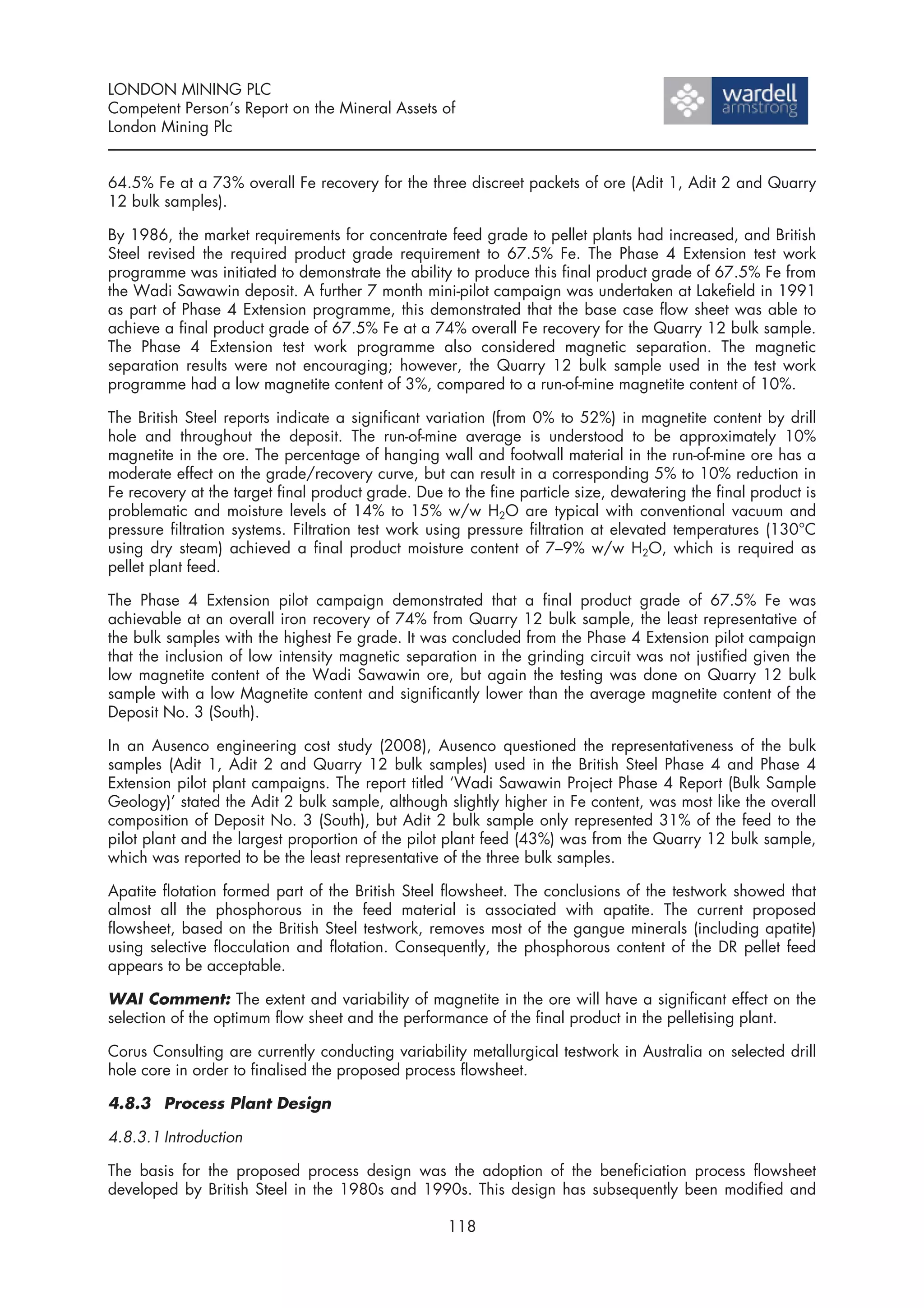 LONDON MINING PLC
Competent Person’s Report on the Mineral Assets of
London Mining Plc


64.5% Fe at a 73% overall Fe recovery for the three discreet packets of ore (Adit 1, Adit 2 and Quarry
12 bulk samples).

By 1986, the market requirements for concentrate feed grade to pellet plants had increased, and British
Steel revised the required product grade requirement to 67.5% Fe. The Phase 4 Extension test work
programme was initiated to demonstrate the ability to produce this final product grade of 67.5% Fe from
the Wadi Sawawin deposit. A further 7 month mini-pilot campaign was undertaken at Lakefield in 1991
as part of Phase 4 Extension programme, this demonstrated that the base case flow sheet was able to
achieve a final product grade of 67.5% Fe at a 74% overall Fe recovery for the Quarry 12 bulk sample.
The Phase 4 Extension test work programme also considered magnetic separation. The magnetic
separation results were not encouraging; however, the Quarry 12 bulk sample used in the test work
programme had a low magnetite content of 3%, compared to a run-of-mine magnetite content of 10%.

The British Steel reports indicate a significant variation (from 0% to 52%) in magnetite content by drill
hole and throughout the deposit. The run-of-mine average is understood to be approximately 10%
magnetite in the ore. The percentage of hanging wall and footwall material in the run-of-mine ore has a
moderate effect on the grade/recovery curve, but can result in a corresponding 5% to 10% reduction in
Fe recovery at the target final product grade. Due to the fine particle size, dewatering the final product is
problematic and moisture levels of 14% to 15% w/w H2O are typical with conventional vacuum and
pressure filtration systems. Filtration test work using pressure filtration at elevated temperatures (130°C
using dry steam) achieved a final product moisture content of 7–9% w/w H2O, which is required as
pellet plant feed.

The Phase 4 Extension pilot campaign demonstrated that a final product grade of 67.5% Fe was
achievable at an overall iron recovery of 74% from Quarry 12 bulk sample, the least representative of
the bulk samples with the highest Fe grade. It was concluded from the Phase 4 Extension pilot campaign
that the inclusion of low intensity magnetic separation in the grinding circuit was not justified given the
low magnetite content of the Wadi Sawawin ore, but again the testing was done on Quarry 12 bulk
sample with a low Magnetite content and significantly lower than the average magnetite content of the
Deposit No. 3 (South).

In an Ausenco engineering cost study (2008), Ausenco questioned the representativeness of the bulk
samples (Adit 1, Adit 2 and Quarry 12 bulk samples) used in the British Steel Phase 4 and Phase 4
Extension pilot plant campaigns. The report titled ‘Wadi Sawawin Project Phase 4 Report (Bulk Sample
Geology)’ stated the Adit 2 bulk sample, although slightly higher in Fe content, was most like the overall
composition of Deposit No. 3 (South), but Adit 2 bulk sample only represented 31% of the feed to the
pilot plant and the largest proportion of the pilot plant feed (43%) was from the Quarry 12 bulk sample,
which was reported to be the least representative of the three bulk samples.

Apatite flotation formed part of the British Steel flowsheet. The conclusions of the testwork showed that
almost all the phosphorous in the feed material is associated with apatite. The current proposed
flowsheet, based on the British Steel testwork, removes most of the gangue minerals (including apatite)
using selective flocculation and flotation. Consequently, the phosphorous content of the DR pellet feed
appears to be acceptable.

WAI Comment: The extent and variability of magnetite in the ore will have a significant effect on the
selection of the optimum flow sheet and the performance of the final product in the pelletising plant.

Corus Consulting are currently conducting variability metallurgical testwork in Australia on selected drill
hole core in order to finalised the proposed process flowsheet.

4.8.3 Process Plant Design

4.8.3.1 Introduction

The basis for the proposed process design was the adoption of the beneficiation process flowsheet
developed by British Steel in the 1980s and 1990s. This design has subsequently been modified and

                                                    118
 