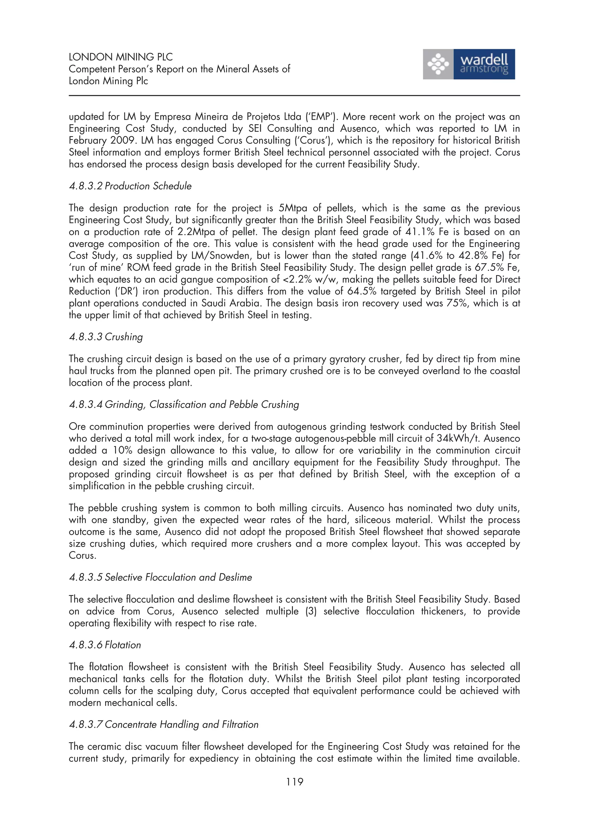 LONDON MINING PLC
Competent Person’s Report on the Mineral Assets of
London Mining Plc


updated for LM by Empresa Mineira de Projetos Ltda (‘EMP’). More recent work on the project was an
Engineering Cost Study, conducted by SEI Consulting and Ausenco, which was reported to LM in
February 2009. LM has engaged Corus Consulting (‘Corus’), which is the repository for historical British
Steel information and employs former British Steel technical personnel associated with the project. Corus
has endorsed the process design basis developed for the current Feasibility Study.

4.8.3.2 Production Schedule

The design production rate for the project is 5Mtpa of pellets, which is the same as the previous
Engineering Cost Study, but significantly greater than the British Steel Feasibility Study, which was based
on a production rate of 2.2Mtpa of pellet. The design plant feed grade of 41.1% Fe is based on an
average composition of the ore. This value is consistent with the head grade used for the Engineering
Cost Study, as supplied by LM/Snowden, but is lower than the stated range (41.6% to 42.8% Fe) for
‘run of mine’ ROM feed grade in the British Steel Feasibility Study. The design pellet grade is 67.5% Fe,
which equates to an acid gangue composition of <2.2% w/w, making the pellets suitable feed for Direct
Reduction (‘DR’) iron production. This differs from the value of 64.5% targeted by British Steel in pilot
plant operations conducted in Saudi Arabia. The design basis iron recovery used was 75%, which is at
the upper limit of that achieved by British Steel in testing.

4.8.3.3 Crushing

The crushing circuit design is based on the use of a primary gyratory crusher, fed by direct tip from mine
haul trucks from the planned open pit. The primary crushed ore is to be conveyed overland to the coastal
location of the process plant.

4.8.3.4 Grinding, Classification and Pebble Crushing

Ore comminution properties were derived from autogenous grinding testwork conducted by British Steel
who derived a total mill work index, for a two-stage autogenous-pebble mill circuit of 34kWh/t. Ausenco
added a 10% design allowance to this value, to allow for ore variability in the comminution circuit
design and sized the grinding mills and ancillary equipment for the Feasibility Study throughput. The
proposed grinding circuit flowsheet is as per that defined by British Steel, with the exception of a
simplification in the pebble crushing circuit.

The pebble crushing system is common to both milling circuits. Ausenco has nominated two duty units,
with one standby, given the expected wear rates of the hard, siliceous material. Whilst the process
outcome is the same, Ausenco did not adopt the proposed British Steel flowsheet that showed separate
size crushing duties, which required more crushers and a more complex layout. This was accepted by
Corus.

4.8.3.5 Selective Flocculation and Deslime

The selective flocculation and deslime flowsheet is consistent with the British Steel Feasibility Study. Based
on advice from Corus, Ausenco selected multiple (3) selective flocculation thickeners, to provide
operating flexibility with respect to rise rate.

4.8.3.6 Flotation

The flotation flowsheet is consistent with the British Steel Feasibility Study. Ausenco has selected all
mechanical tanks cells for the flotation duty. Whilst the British Steel pilot plant testing incorporated
column cells for the scalping duty, Corus accepted that equivalent performance could be achieved with
modern mechanical cells.

4.8.3.7 Concentrate Handling and Filtration

The ceramic disc vacuum filter flowsheet developed for the Engineering Cost Study was retained for the
current study, primarily for expediency in obtaining the cost estimate within the limited time available.

                                                    119
 