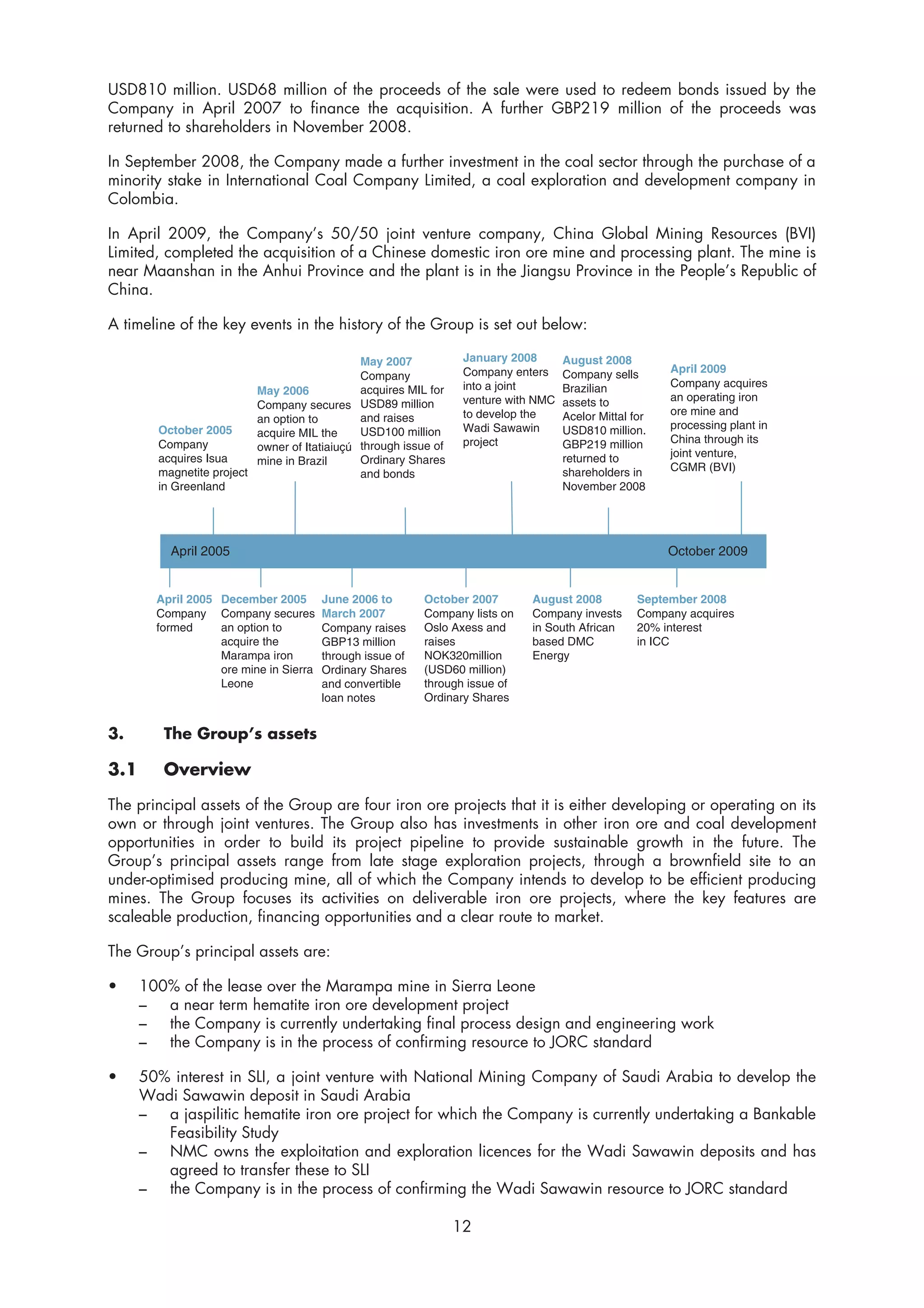 USD810 million. USD68 million of the proceeds of the sale were used to redeem bonds issued by the
Company in April 2007 to finance the acquisition. A further GBP219 million of the proceeds was
returned to shareholders in November 2008.

In September 2008, the Company made a further investment in the coal sector through the purchase of a
minority stake in International Coal Company Limited, a coal exploration and development company in
Colombia.

In April 2009, the Company’s 50/50 joint venture company, China Global Mining Resources (BVI)
Limited, completed the acquisition of a Chinese domestic iron ore mine and processing plant. The mine is
near Maanshan in the Anhui Province and the plant is in the Jiangsu Province in the People’s Republic of
China.

A timeline of the key events in the history of the Group is set out below:

                                              May 2007            January 2008       August 2008
                                                                  Company enters     Company sells       April 2009
                                              Company
                                                                  into a joint       Brazilian           Company acquires
                          May 2006            acquires MIL for
                                                                  venture with NMC   assets to           an operating iron
                          Company secures USD89 million
                                                                  to develop the     Acelor Mittal for   ore mine and
                          an option to        and raises
        October 2005                                              Wadi Sawawin       USD810 million.     processing plant in
                          acquire MIL the     USD100 million
        Company                                                   project            GBP219 million      China through its
                          owner of Itatiaiuçú through issue of
        acquires Isua                                                                returned to         joint venture,
                          mine in Brazil      Ordinary Shares
        magnetite project                                                            shareholders in     CGMR (BVI)
                                              and bonds
        in Greenland                                                                 November 2008




          April 2005                                                                                     October 2009


        April 2005 December 2005        June 2006 to       October 2007       August 2008           September 2008
        Company Company secures         March 2007         Company lists on   Company invests       Company acquires
        formed     an option to         Company raises     Oslo Axess and     in South African      20% interest
                   acquire the          GBP13 million      raises             based DMC             in ICC
                   Marampa iron         through issue of   NOK320million      Energy
                   ore mine in Sierra   Ordinary Shares    (USD60 million)
                   Leone                and convertible    through issue of
                                        loan notes         Ordinary Shares


3.       The Group’s assets

3.1      Overview

The principal assets of the Group are four iron ore projects that it is either developing or operating on its
own or through joint ventures. The Group also has investments in other iron ore and coal development
opportunities in order to build its project pipeline to provide sustainable growth in the future. The
Group’s principal assets range from late stage exploration projects, through a brownfield site to an
under-optimised producing mine, all of which the Company intends to develop to be efficient producing
mines. The Group focuses its activities on deliverable iron ore projects, where the key features are
scaleable production, financing opportunities and a clear route to market.

The Group’s principal assets are:

•     100% of the lease over the Marampa mine in Sierra Leone
      –  a near term hematite iron ore development project
      –  the Company is currently undertaking final process design and engineering work
      –  the Company is in the process of confirming resource to JORC standard

•     50% interest in SLI, a joint venture with National Mining Company of Saudi Arabia to develop the
      Wadi Sawawin deposit in Saudi Arabia
      –  a jaspilitic hematite iron ore project for which the Company is currently undertaking a Bankable
         Feasibility Study
      –  NMC owns the exploitation and exploration licences for the Wadi Sawawin deposits and has
         agreed to transfer these to SLI
      –  the Company is in the process of confirming the Wadi Sawawin resource to JORC standard

                                                                 12
 