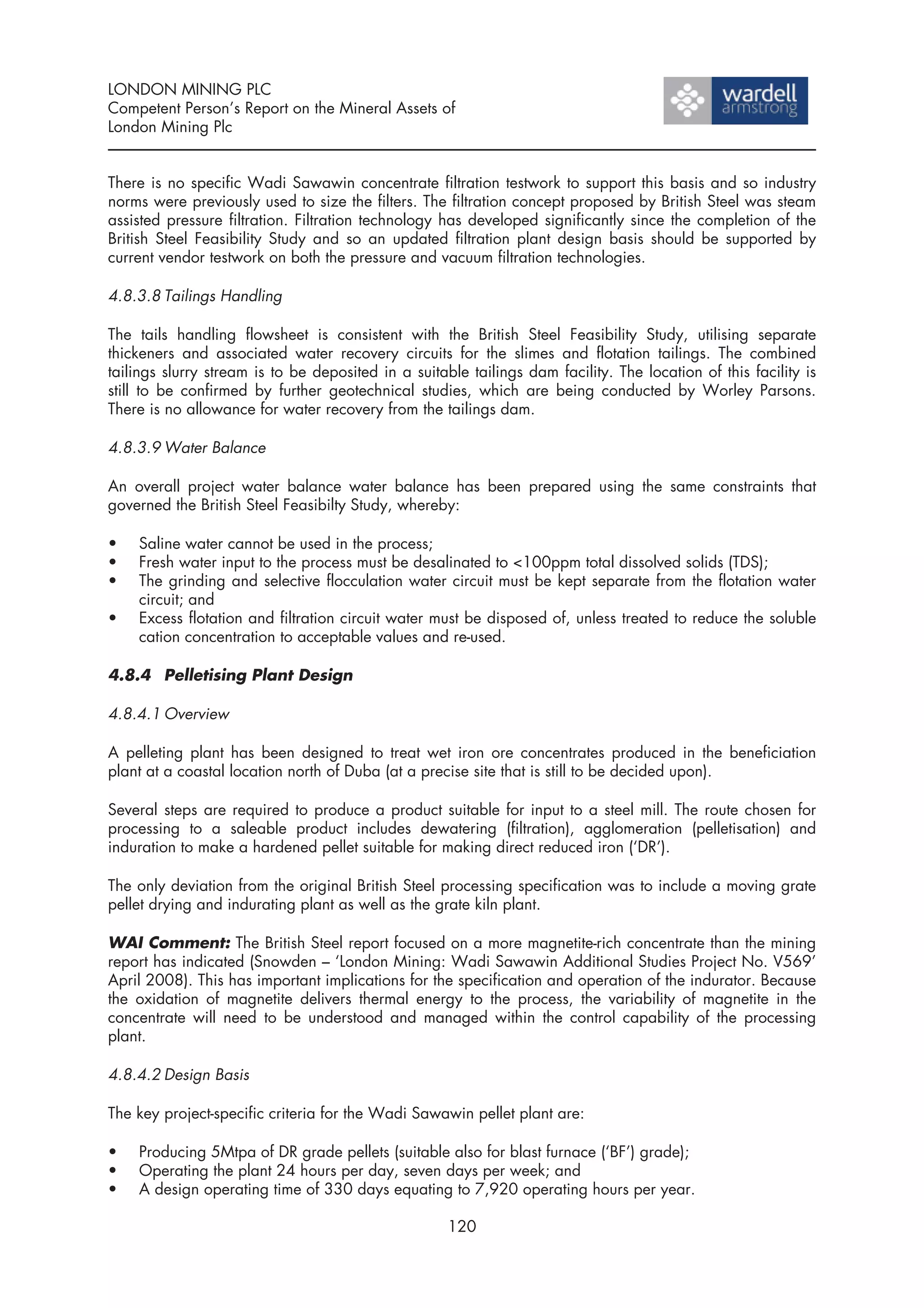 LONDON MINING PLC
Competent Person’s Report on the Mineral Assets of
London Mining Plc


There is no specific Wadi Sawawin concentrate filtration testwork to support this basis and so industry
norms were previously used to size the filters. The filtration concept proposed by British Steel was steam
assisted pressure filtration. Filtration technology has developed significantly since the completion of the
British Steel Feasibility Study and so an updated filtration plant design basis should be supported by
current vendor testwork on both the pressure and vacuum filtration technologies.

4.8.3.8 Tailings Handling

The tails handling flowsheet is consistent with the British Steel Feasibility Study, utilising separate
thickeners and associated water recovery circuits for the slimes and flotation tailings. The combined
tailings slurry stream is to be deposited in a suitable tailings dam facility. The location of this facility is
still to be confirmed by further geotechnical studies, which are being conducted by Worley Parsons.
There is no allowance for water recovery from the tailings dam.

4.8.3.9 Water Balance

An overall project water balance water balance has been prepared using the same constraints that
governed the British Steel Feasibilty Study, whereby:

•   Saline water cannot be used in the process;
•   Fresh water input to the process must be desalinated to <100ppm total dissolved solids (TDS);
•   The grinding and selective flocculation water circuit must be kept separate from the flotation water
    circuit; and
•   Excess flotation and filtration circuit water must be disposed of, unless treated to reduce the soluble
    cation concentration to acceptable values and re-used.

4.8.4 Pelletising Plant Design

4.8.4.1 Overview

A pelleting plant has been designed to treat wet iron ore concentrates produced in the beneficiation
plant at a coastal location north of Duba (at a precise site that is still to be decided upon).

Several steps are required to produce a product suitable for input to a steel mill. The route chosen for
processing to a saleable product includes dewatering (filtration), agglomeration (pelletisation) and
induration to make a hardened pellet suitable for making direct reduced iron (‘DR’).

The only deviation from the original British Steel processing specification was to include a moving grate
pellet drying and indurating plant as well as the grate kiln plant.

WAI Comment: The British Steel report focused on a more magnetite-rich concentrate than the mining
report has indicated (Snowden – ‘London Mining: Wadi Sawawin Additional Studies Project No. V569’
April 2008). This has important implications for the specification and operation of the indurator. Because
the oxidation of magnetite delivers thermal energy to the process, the variability of magnetite in the
concentrate will need to be understood and managed within the control capability of the processing
plant.

4.8.4.2 Design Basis

The key project-specific criteria for the Wadi Sawawin pellet plant are:

•   Producing 5Mtpa of DR grade pellets (suitable also for blast furnace (‘BF’) grade);
•   Operating the plant 24 hours per day, seven days per week; and
•   A design operating time of 330 days equating to 7,920 operating hours per year.

                                                     120
 
