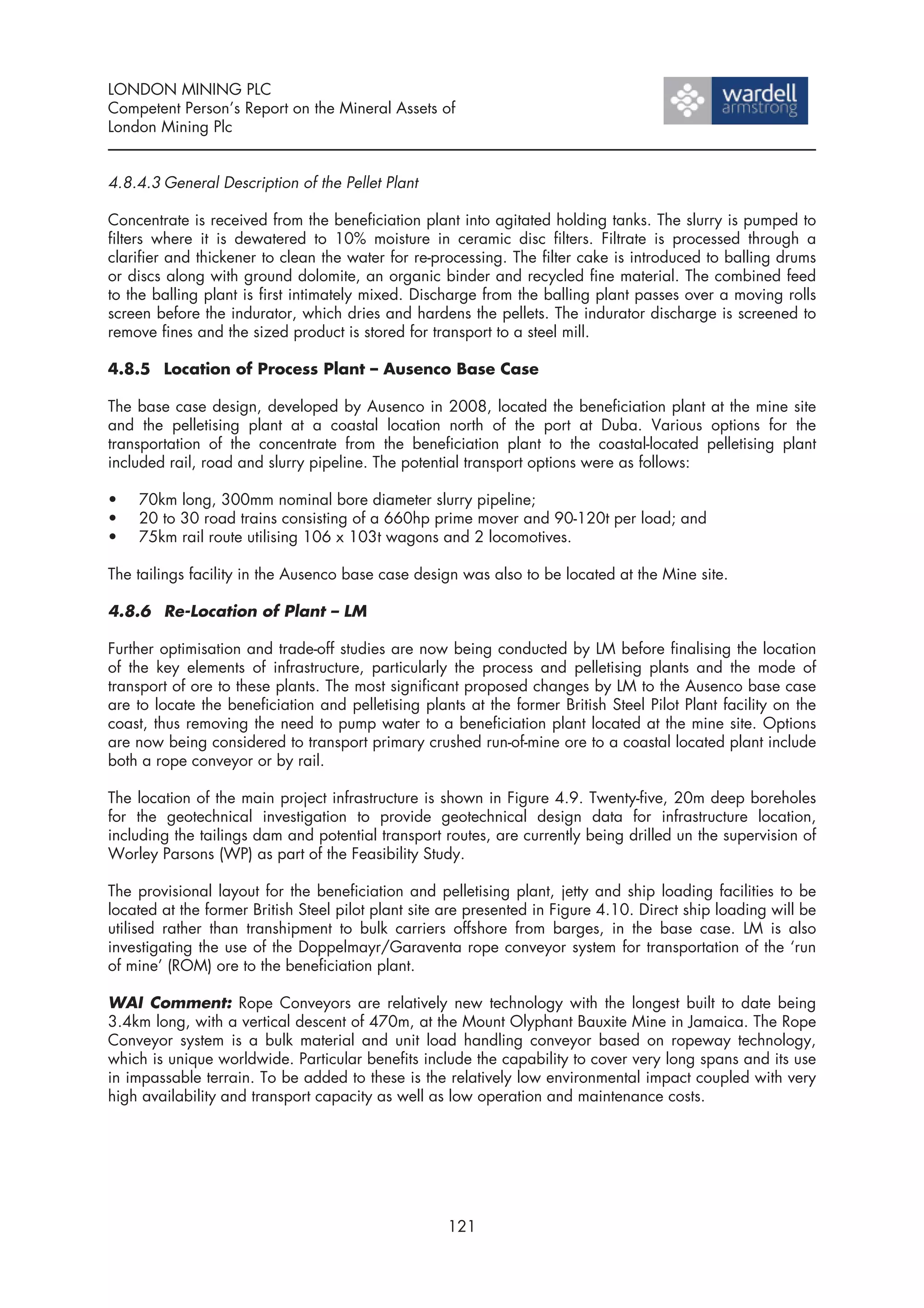 LONDON MINING PLC
Competent Person’s Report on the Mineral Assets of
London Mining Plc


4.8.4.3 General Description of the Pellet Plant

Concentrate is received from the beneficiation plant into agitated holding tanks. The slurry is pumped to
filters where it is dewatered to 10% moisture in ceramic disc filters. Filtrate is processed through a
clarifier and thickener to clean the water for re-processing. The filter cake is introduced to balling drums
or discs along with ground dolomite, an organic binder and recycled fine material. The combined feed
to the balling plant is first intimately mixed. Discharge from the balling plant passes over a moving rolls
screen before the indurator, which dries and hardens the pellets. The indurator discharge is screened to
remove fines and the sized product is stored for transport to a steel mill.

4.8.5 Location of Process Plant – Ausenco Base Case

The base case design, developed by Ausenco in 2008, located the beneficiation plant at the mine site
and the pelletising plant at a coastal location north of the port at Duba. Various options for the
transportation of the concentrate from the beneficiation plant to the coastal-located pelletising plant
included rail, road and slurry pipeline. The potential transport options were as follows:

•   70km long, 300mm nominal bore diameter slurry pipeline;
•   20 to 30 road trains consisting of a 660hp prime mover and 90-120t per load; and
•   75km rail route utilising 106 x 103t wagons and 2 locomotives.

The tailings facility in the Ausenco base case design was also to be located at the Mine site.

4.8.6 Re-Location of Plant – LM

Further optimisation and trade-off studies are now being conducted by LM before finalising the location
of the key elements of infrastructure, particularly the process and pelletising plants and the mode of
transport of ore to these plants. The most significant proposed changes by LM to the Ausenco base case
are to locate the beneficiation and pelletising plants at the former British Steel Pilot Plant facility on the
coast, thus removing the need to pump water to a beneficiation plant located at the mine site. Options
are now being considered to transport primary crushed run-of-mine ore to a coastal located plant include
both a rope conveyor or by rail.

The location of the main project infrastructure is shown in Figure 4.9. Twenty-five, 20m deep boreholes
for the geotechnical investigation to provide geotechnical design data for infrastructure location,
including the tailings dam and potential transport routes, are currently being drilled un the supervision of
Worley Parsons (WP) as part of the Feasibility Study.

The provisional layout for the beneficiation and pelletising plant, jetty and ship loading facilities to be
located at the former British Steel pilot plant site are presented in Figure 4.10. Direct ship loading will be
utilised rather than transhipment to bulk carriers offshore from barges, in the base case. LM is also
investigating the use of the Doppelmayr/Garaventa rope conveyor system for transportation of the ‘run
of mine’ (ROM) ore to the beneficiation plant.

WAI Comment: Rope Conveyors are relatively new technology with the longest built to date being
3.4km long, with a vertical descent of 470m, at the Mount Olyphant Bauxite Mine in Jamaica. The Rope
Conveyor system is a bulk material and unit load handling conveyor based on ropeway technology,
which is unique worldwide. Particular benefits include the capability to cover very long spans and its use
in impassable terrain. To be added to these is the relatively low environmental impact coupled with very
high availability and transport capacity as well as low operation and maintenance costs.




                                                    121
 