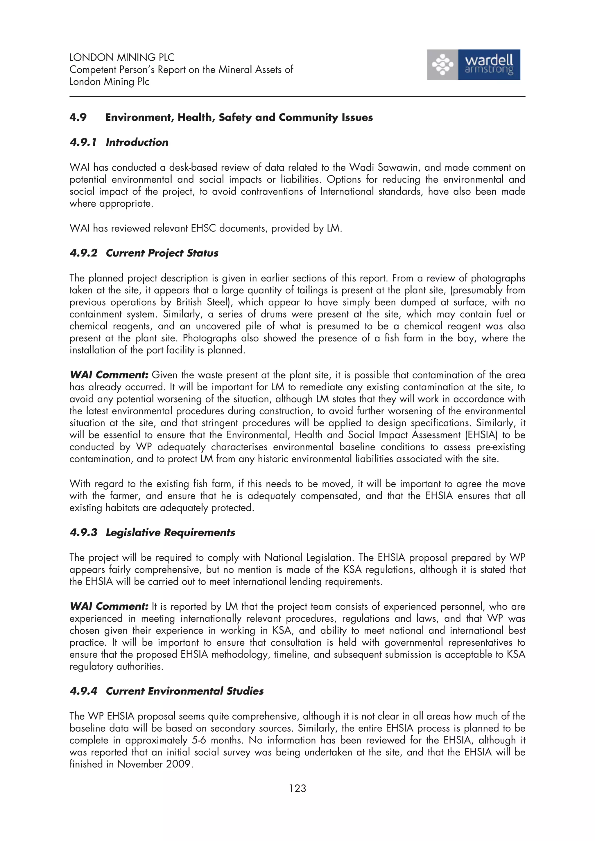 LONDON MINING PLC
Competent Person’s Report on the Mineral Assets of
London Mining Plc


4.9     Environment, Health, Safety and Community Issues

4.9.1 Introduction

WAI has conducted a desk-based review of data related to the Wadi Sawawin, and made comment on
potential environmental and social impacts or liabilities. Options for reducing the environmental and
social impact of the project, to avoid contraventions of International standards, have also been made
where appropriate.

WAI has reviewed relevant EHSC documents, provided by LM.

4.9.2 Current Project Status

The planned project description is given in earlier sections of this report. From a review of photographs
taken at the site, it appears that a large quantity of tailings is present at the plant site, (presumably from
previous operations by British Steel), which appear to have simply been dumped at surface, with no
containment system. Similarly, a series of drums were present at the site, which may contain fuel or
chemical reagents, and an uncovered pile of what is presumed to be a chemical reagent was also
present at the plant site. Photographs also showed the presence of a fish farm in the bay, where the
installation of the port facility is planned.

WAI Comment: Given the waste present at the plant site, it is possible that contamination of the area
has already occurred. It will be important for LM to remediate any existing contamination at the site, to
avoid any potential worsening of the situation, although LM states that they will work in accordance with
the latest environmental procedures during construction, to avoid further worsening of the environmental
situation at the site, and that stringent procedures will be applied to design specifications. Similarly, it
will be essential to ensure that the Environmental, Health and Social Impact Assessment (EHSIA) to be
conducted by WP adequately characterises environmental baseline conditions to assess pre-existing
contamination, and to protect LM from any historic environmental liabilities associated with the site.

With regard to the existing fish farm, if this needs to be moved, it will be important to agree the move
with the farmer, and ensure that he is adequately compensated, and that the EHSIA ensures that all
existing habitats are adequately protected.

4.9.3 Legislative Requirements

The project will be required to comply with National Legislation. The EHSIA proposal prepared by WP
appears fairly comprehensive, but no mention is made of the KSA regulations, although it is stated that
the EHSIA will be carried out to meet international lending requirements.

WAI Comment: It is reported by LM that the project team consists of experienced personnel, who are
experienced in meeting internationally relevant procedures, regulations and laws, and that WP was
chosen given their experience in working in KSA, and ability to meet national and international best
practice. It will be important to ensure that consultation is held with governmental representatives to
ensure that the proposed EHSIA methodology, timeline, and subsequent submission is acceptable to KSA
regulatory authorities.

4.9.4 Current Environmental Studies

The WP EHSIA proposal seems quite comprehensive, although it is not clear in all areas how much of the
baseline data will be based on secondary sources. Similarly, the entire EHSIA process is planned to be
complete in approximately 5-6 months. No information has been reviewed for the EHSIA, although it
was reported that an initial social survey was being undertaken at the site, and that the EHSIA will be
finished in November 2009.

                                                    123
 