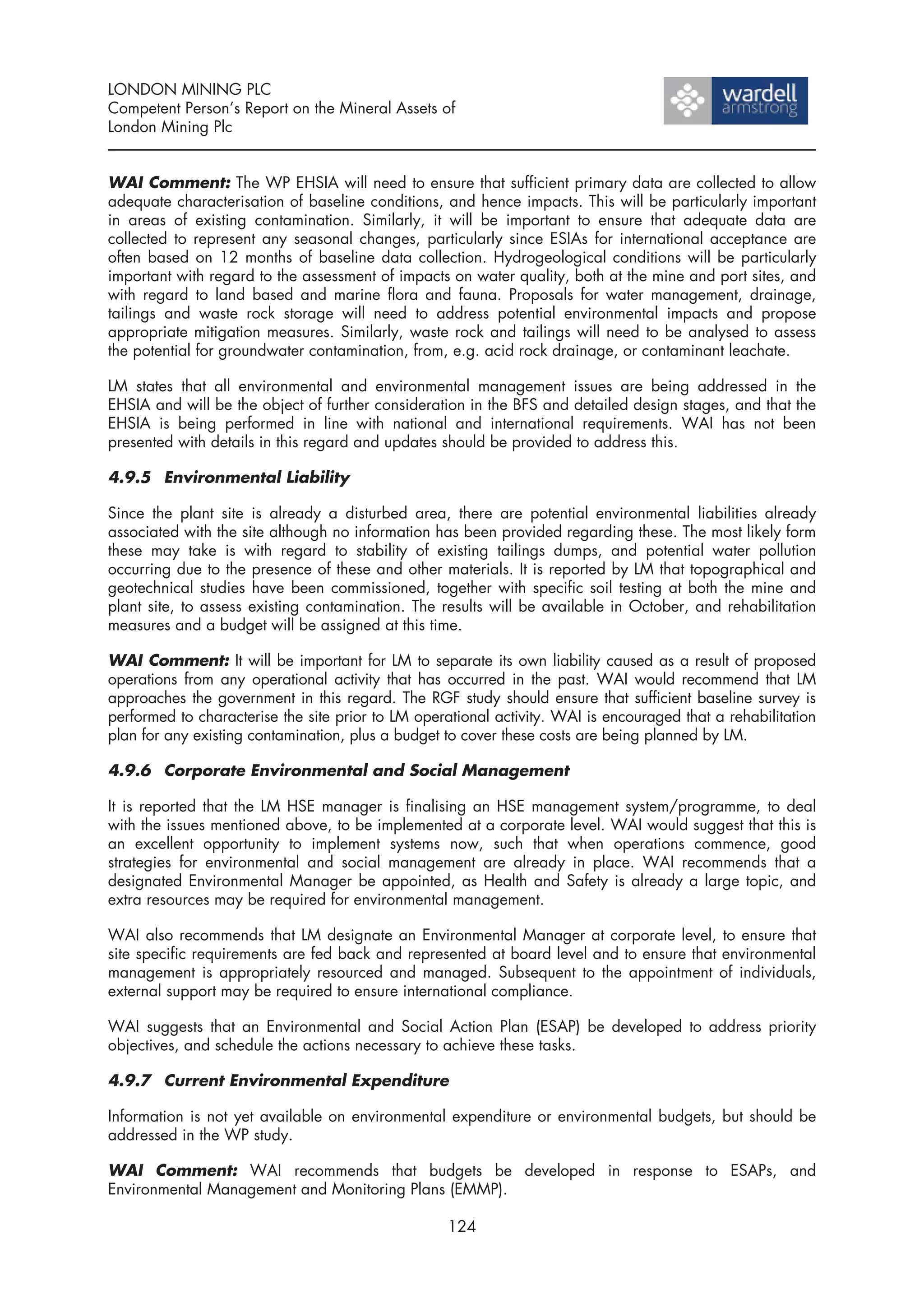 LONDON MINING PLC
Competent Person’s Report on the Mineral Assets of
London Mining Plc


WAI Comment: The WP EHSIA will need to ensure that sufficient primary data are collected to allow
adequate characterisation of baseline conditions, and hence impacts. This will be particularly important
in areas of existing contamination. Similarly, it will be important to ensure that adequate data are
collected to represent any seasonal changes, particularly since ESIAs for international acceptance are
often based on 12 months of baseline data collection. Hydrogeological conditions will be particularly
important with regard to the assessment of impacts on water quality, both at the mine and port sites, and
with regard to land based and marine flora and fauna. Proposals for water management, drainage,
tailings and waste rock storage will need to address potential environmental impacts and propose
appropriate mitigation measures. Similarly, waste rock and tailings will need to be analysed to assess
the potential for groundwater contamination, from, e.g. acid rock drainage, or contaminant leachate.

LM states that all environmental and environmental management issues are being addressed in the
EHSIA and will be the object of further consideration in the BFS and detailed design stages, and that the
EHSIA is being performed in line with national and international requirements. WAI has not been
presented with details in this regard and updates should be provided to address this.

4.9.5 Environmental Liability

Since the plant site is already a disturbed area, there are potential environmental liabilities already
associated with the site although no information has been provided regarding these. The most likely form
these may take is with regard to stability of existing tailings dumps, and potential water pollution
occurring due to the presence of these and other materials. It is reported by LM that topographical and
geotechnical studies have been commissioned, together with specific soil testing at both the mine and
plant site, to assess existing contamination. The results will be available in October, and rehabilitation
measures and a budget will be assigned at this time.

WAI Comment: It will be important for LM to separate its own liability caused as a result of proposed
operations from any operational activity that has occurred in the past. WAI would recommend that LM
approaches the government in this regard. The RGF study should ensure that sufficient baseline survey is
performed to characterise the site prior to LM operational activity. WAI is encouraged that a rehabilitation
plan for any existing contamination, plus a budget to cover these costs are being planned by LM.

4.9.6 Corporate Environmental and Social Management

It is reported that the LM HSE manager is finalising an HSE management system/programme, to deal
with the issues mentioned above, to be implemented at a corporate level. WAI would suggest that this is
an excellent opportunity to implement systems now, such that when operations commence, good
strategies for environmental and social management are already in place. WAI recommends that a
designated Environmental Manager be appointed, as Health and Safety is already a large topic, and
extra resources may be required for environmental management.

WAI also recommends that LM designate an Environmental Manager at corporate level, to ensure that
site specific requirements are fed back and represented at board level and to ensure that environmental
management is appropriately resourced and managed. Subsequent to the appointment of individuals,
external support may be required to ensure international compliance.

WAI suggests that an Environmental and Social Action Plan (ESAP) be developed to address priority
objectives, and schedule the actions necessary to achieve these tasks.

4.9.7 Current Environmental Expenditure

Information is not yet available on environmental expenditure or environmental budgets, but should be
addressed in the WP study.

WAI Comment: WAI recommends that budgets be developed in response to ESAPs, and
Environmental Management and Monitoring Plans (EMMP).

                                                   124
 