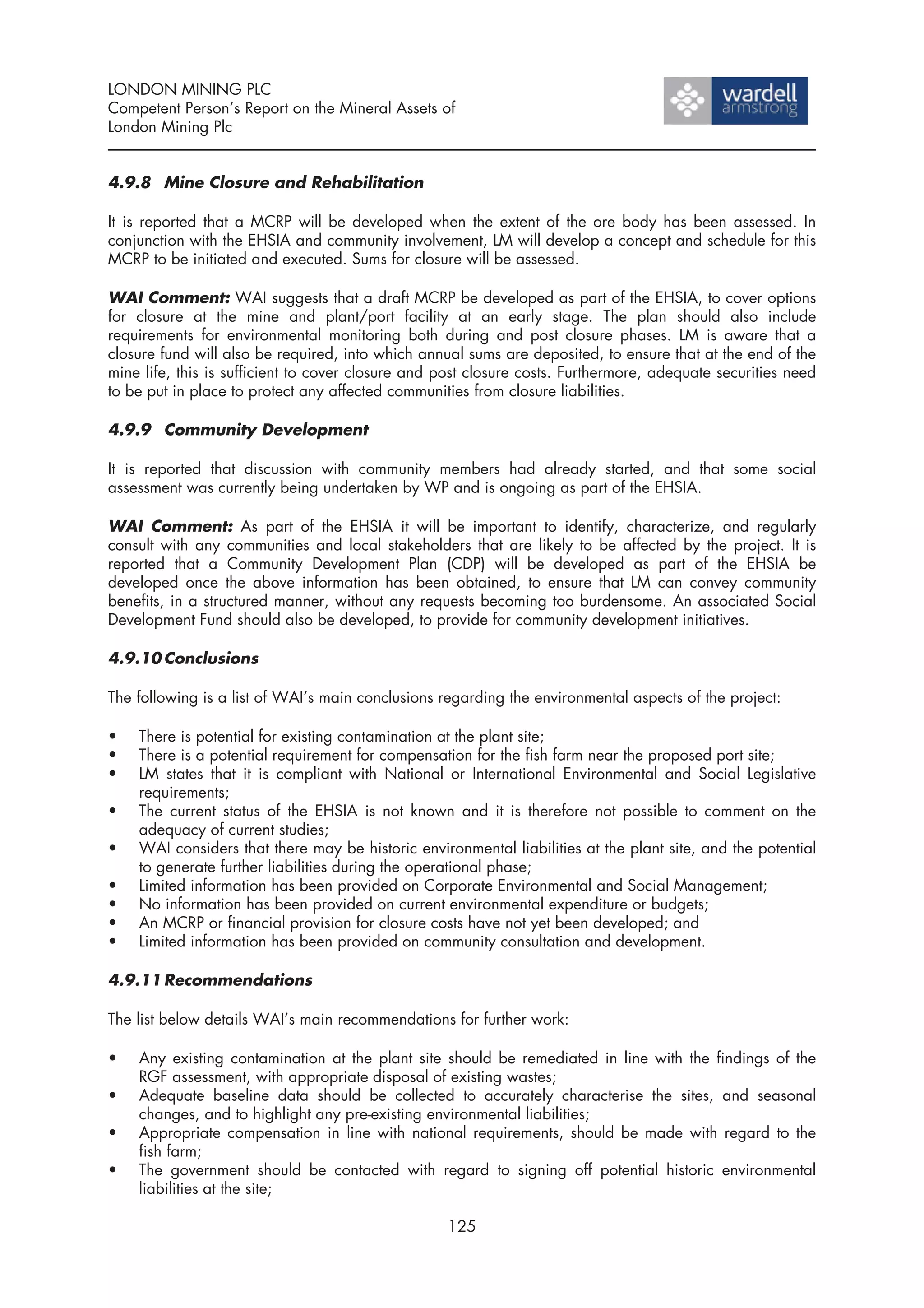 LONDON MINING PLC
Competent Person’s Report on the Mineral Assets of
London Mining Plc


4.9.8 Mine Closure and Rehabilitation

It is reported that a MCRP will be developed when the extent of the ore body has been assessed. In
conjunction with the EHSIA and community involvement, LM will develop a concept and schedule for this
MCRP to be initiated and executed. Sums for closure will be assessed.

WAI Comment: WAI suggests that a draft MCRP be developed as part of the EHSIA, to cover options
for closure at the mine and plant/port facility at an early stage. The plan should also include
requirements for environmental monitoring both during and post closure phases. LM is aware that a
closure fund will also be required, into which annual sums are deposited, to ensure that at the end of the
mine life, this is sufficient to cover closure and post closure costs. Furthermore, adequate securities need
to be put in place to protect any affected communities from closure liabilities.

4.9.9 Community Development

It is reported that discussion with community members had already started, and that some social
assessment was currently being undertaken by WP and is ongoing as part of the EHSIA.

WAI Comment: As part of the EHSIA it will be important to identify, characterize, and regularly
consult with any communities and local stakeholders that are likely to be affected by the project. It is
reported that a Community Development Plan (CDP) will be developed as part of the EHSIA be
developed once the above information has been obtained, to ensure that LM can convey community
benefits, in a structured manner, without any requests becoming too burdensome. An associated Social
Development Fund should also be developed, to provide for community development initiatives.

4.9.10 Conclusions

The following is a list of WAI’s main conclusions regarding the environmental aspects of the project:

•   There is potential for existing contamination at the plant site;
•   There is a potential requirement for compensation for the fish farm near the proposed port site;
•   LM states that it is compliant with National or International Environmental and Social Legislative
    requirements;
•   The current status of the EHSIA is not known and it is therefore not possible to comment on the
    adequacy of current studies;
•   WAI considers that there may be historic environmental liabilities at the plant site, and the potential
    to generate further liabilities during the operational phase;
•   Limited information has been provided on Corporate Environmental and Social Management;
•   No information has been provided on current environmental expenditure or budgets;
•   An MCRP or financial provision for closure costs have not yet been developed; and
•   Limited information has been provided on community consultation and development.

4.9.11 Recommendations

The list below details WAI’s main recommendations for further work:

•   Any existing contamination at the plant site should be remediated in line with the findings of the
    RGF assessment, with appropriate disposal of existing wastes;
•   Adequate baseline data should be collected to accurately characterise the sites, and seasonal
    changes, and to highlight any pre-existing environmental liabilities;
•   Appropriate compensation in line with national requirements, should be made with regard to the
    fish farm;
•   The government should be contacted with regard to signing off potential historic environmental
    liabilities at the site;

                                                   125
 