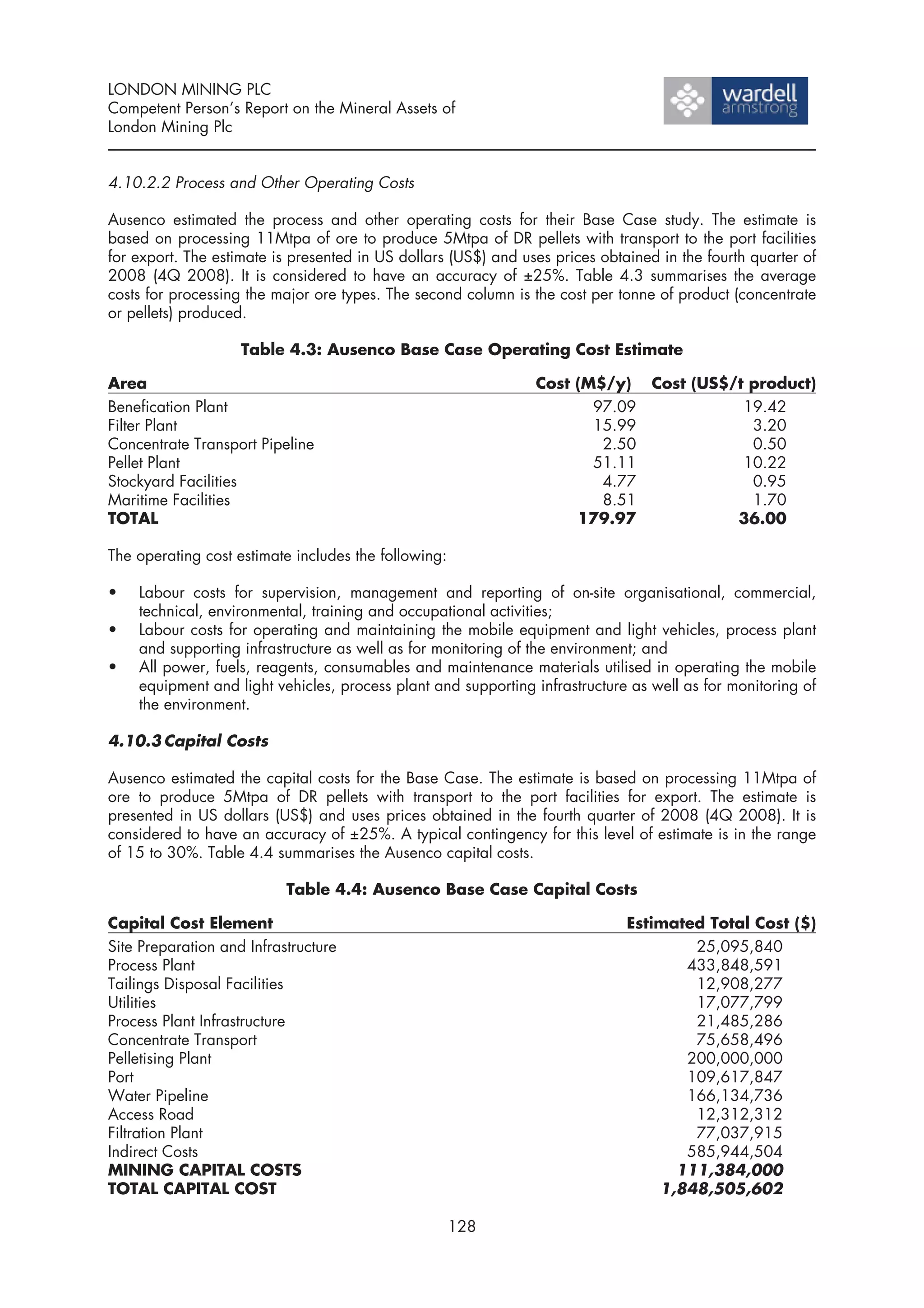 LONDON MINING PLC
Competent Person’s Report on the Mineral Assets of
London Mining Plc


4.10.2.2 Process and Other Operating Costs

Ausenco estimated the process and other operating costs for their Base Case study. The estimate is
based on processing 11Mtpa of ore to produce 5Mtpa of DR pellets with transport to the port facilities
for export. The estimate is presented in US dollars (US$) and uses prices obtained in the fourth quarter of
2008 (4Q 2008). It is considered to have an accuracy of ±25%. Table 4.3 summarises the average
costs for processing the major ore types. The second column is the cost per tonne of product (concentrate
or pellets) produced.

                    Table 4.3: Ausenco Base Case Operating Cost Estimate

Area                                                            Cost (M$/y) Cost (US$/t product)
Benefication Plant                                                     97.09           19.42
Filter Plant                                                           15.99            3.20
Concentrate Transport Pipeline                                          2.50            0.50
Pellet Plant                                                           51.11           10.22
Stockyard Facilities                                                    4.77            0.95
Maritime Facilities                                                     8.51            1.70
TOTAL                                                                179.97           36.00

The operating cost estimate includes the following:

•   Labour costs for supervision, management and reporting of on-site organisational, commercial,
    technical, environmental, training and occupational activities;
•   Labour costs for operating and maintaining the mobile equipment and light vehicles, process plant
    and supporting infrastructure as well as for monitoring of the environment; and
•   All power, fuels, reagents, consumables and maintenance materials utilised in operating the mobile
    equipment and light vehicles, process plant and supporting infrastructure as well as for monitoring of
    the environment.

4.10.3 Capital Costs

Ausenco estimated the capital costs for the Base Case. The estimate is based on processing 11Mtpa of
ore to produce 5Mtpa of DR pellets with transport to the port facilities for export. The estimate is
presented in US dollars (US$) and uses prices obtained in the fourth quarter of 2008 (4Q 2008). It is
considered to have an accuracy of ±25%. A typical contingency for this level of estimate is in the range
of 15 to 30%. Table 4.4 summarises the Ausenco capital costs.

                           Table 4.4: Ausenco Base Case Capital Costs

Capital Cost Element                                                          Estimated Total Cost ($)
Site Preparation and Infrastructure                                                   25,095,840
Process Plant                                                                        433,848,591
Tailings Disposal Facilities                                                          12,908,277
Utilities                                                                             17,077,799
Process Plant Infrastructure                                                          21,485,286
Concentrate Transport                                                                 75,658,496
Pelletising Plant                                                                    200,000,000
Port                                                                                 109,617,847
Water Pipeline                                                                       166,134,736
Access Road                                                                           12,312,312
Filtration Plant                                                                      77,037,915
Indirect Costs                                                                       585,944,504
MINING CAPITAL COSTS                                                                111,384,000
TOTAL CAPITAL COST                                                                1,848,505,602

                                                      128
 