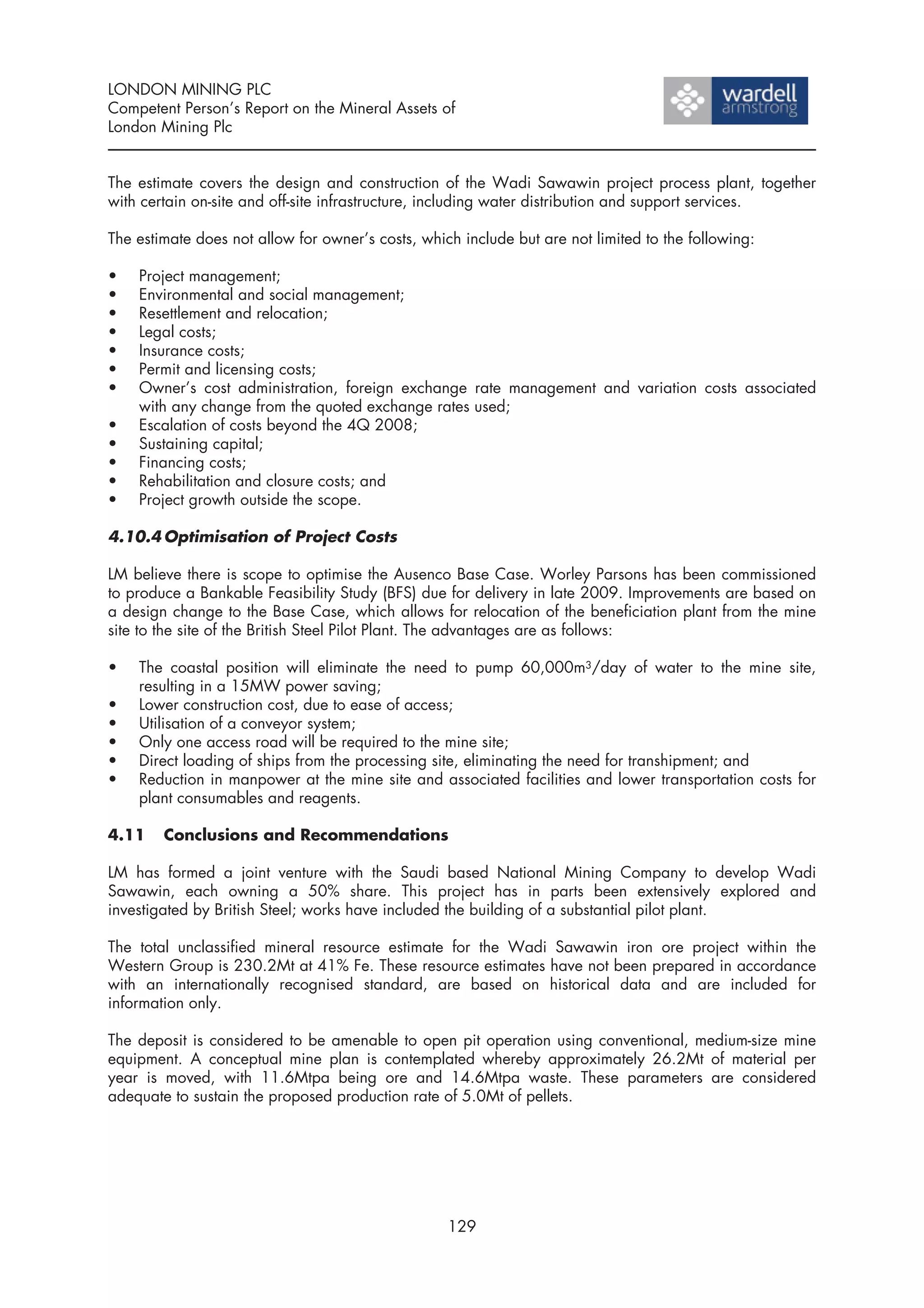 LONDON MINING PLC
Competent Person’s Report on the Mineral Assets of
London Mining Plc


The estimate covers the design and construction of the Wadi Sawawin project process plant, together
with certain on-site and off-site infrastructure, including water distribution and support services.

The estimate does not allow for owner’s costs, which include but are not limited to the following:

•   Project management;
•   Environmental and social management;
•   Resettlement and relocation;
•   Legal costs;
•   Insurance costs;
•   Permit and licensing costs;
•   Owner’s cost administration, foreign exchange rate management and variation costs associated
    with any change from the quoted exchange rates used;
•   Escalation of costs beyond the 4Q 2008;
•   Sustaining capital;
•   Financing costs;
•   Rehabilitation and closure costs; and
•   Project growth outside the scope.

4.10.4 Optimisation of Project Costs

LM believe there is scope to optimise the Ausenco Base Case. Worley Parsons has been commissioned
to produce a Bankable Feasibility Study (BFS) due for delivery in late 2009. Improvements are based on
a design change to the Base Case, which allows for relocation of the beneficiation plant from the mine
site to the site of the British Steel Pilot Plant. The advantages are as follows:

•   The coastal position will eliminate the need to pump 60,000m3/day of water to the mine site,
    resulting in a 15MW power saving;
•   Lower construction cost, due to ease of access;
•   Utilisation of a conveyor system;
•   Only one access road will be required to the mine site;
•   Direct loading of ships from the processing site, eliminating the need for transhipment; and
•   Reduction in manpower at the mine site and associated facilities and lower transportation costs for
    plant consumables and reagents.

4.11    Conclusions and Recommendations

LM has formed a joint venture with the Saudi based National Mining Company to develop Wadi
Sawawin, each owning a 50% share. This project has in parts been extensively explored and
investigated by British Steel; works have included the building of a substantial pilot plant.

The total unclassified mineral resource estimate for the Wadi Sawawin iron ore project within the
Western Group is 230.2Mt at 41% Fe. These resource estimates have not been prepared in accordance
with an internationally recognised standard, are based on historical data and are included for
information only.

The deposit is considered to be amenable to open pit operation using conventional, medium-size mine
equipment. A conceptual mine plan is contemplated whereby approximately 26.2Mt of material per
year is moved, with 11.6Mtpa being ore and 14.6Mtpa waste. These parameters are considered
adequate to sustain the proposed production rate of 5.0Mt of pellets.




                                                   129
 