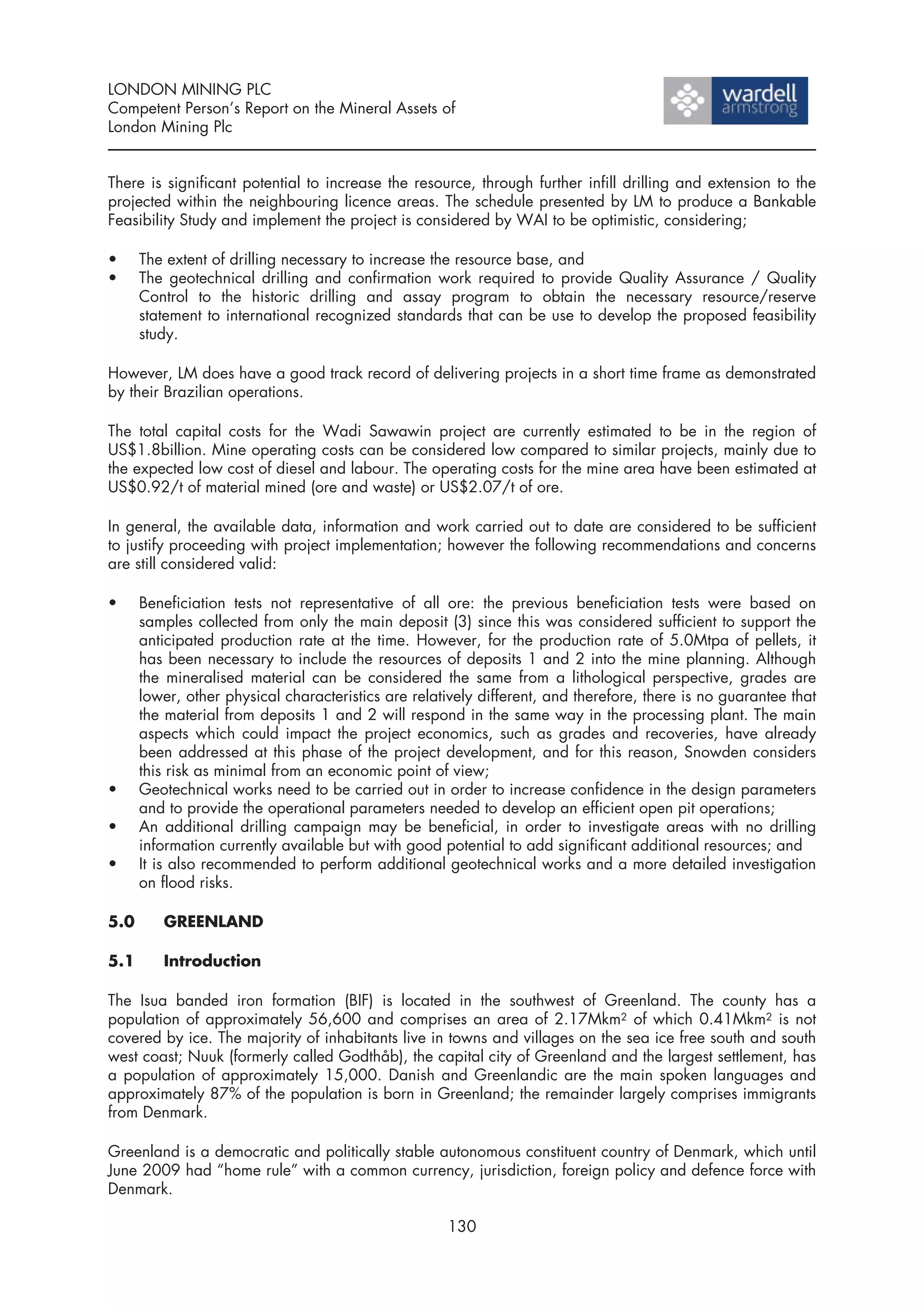 LONDON MINING PLC
Competent Person’s Report on the Mineral Assets of
London Mining Plc


There is significant potential to increase the resource, through further infill drilling and extension to the
projected within the neighbouring licence areas. The schedule presented by LM to produce a Bankable
Feasibility Study and implement the project is considered by WAI to be optimistic, considering;

•     The extent of drilling necessary to increase the resource base, and
•     The geotechnical drilling and confirmation work required to provide Quality Assurance / Quality
      Control to the historic drilling and assay program to obtain the necessary resource/reserve
      statement to international recognized standards that can be use to develop the proposed feasibility
      study.

However, LM does have a good track record of delivering projects in a short time frame as demonstrated
by their Brazilian operations.

The total capital costs for the Wadi Sawawin project are currently estimated to be in the region of
US$1.8billion. Mine operating costs can be considered low compared to similar projects, mainly due to
the expected low cost of diesel and labour. The operating costs for the mine area have been estimated at
US$0.92/t of material mined (ore and waste) or US$2.07/t of ore.

In general, the available data, information and work carried out to date are considered to be sufficient
to justify proceeding with project implementation; however the following recommendations and concerns
are still considered valid:

•     Beneficiation tests not representative of all ore: the previous beneficiation tests were based on
      samples collected from only the main deposit (3) since this was considered sufficient to support the
      anticipated production rate at the time. However, for the production rate of 5.0Mtpa of pellets, it
      has been necessary to include the resources of deposits 1 and 2 into the mine planning. Although
      the mineralised material can be considered the same from a lithological perspective, grades are
      lower, other physical characteristics are relatively different, and therefore, there is no guarantee that
      the material from deposits 1 and 2 will respond in the same way in the processing plant. The main
      aspects which could impact the project economics, such as grades and recoveries, have already
      been addressed at this phase of the project development, and for this reason, Snowden considers
      this risk as minimal from an economic point of view;
•     Geotechnical works need to be carried out in order to increase confidence in the design parameters
      and to provide the operational parameters needed to develop an efficient open pit operations;
•     An additional drilling campaign may be beneficial, in order to investigate areas with no drilling
      information currently available but with good potential to add significant additional resources; and
•     It is also recommended to perform additional geotechnical works and a more detailed investigation
      on flood risks.

5.0      GREENLAND

5.1      Introduction

The Isua banded iron formation (BIF) is located in the southwest of Greenland. The county has a
population of approximately 56,600 and comprises an area of 2.17Mkm2 of which 0.41Mkm2 is not
covered by ice. The majority of inhabitants live in towns and villages on the sea ice free south and south
west coast; Nuuk (formerly called Godthåb), the capital city of Greenland and the largest settlement, has
a population of approximately 15,000. Danish and Greenlandic are the main spoken languages and
approximately 87% of the population is born in Greenland; the remainder largely comprises immigrants
from Denmark.

Greenland is a democratic and politically stable autonomous constituent country of Denmark, which until
June 2009 had “home rule” with a common currency, jurisdiction, foreign policy and defence force with
Denmark.

                                                     130
 