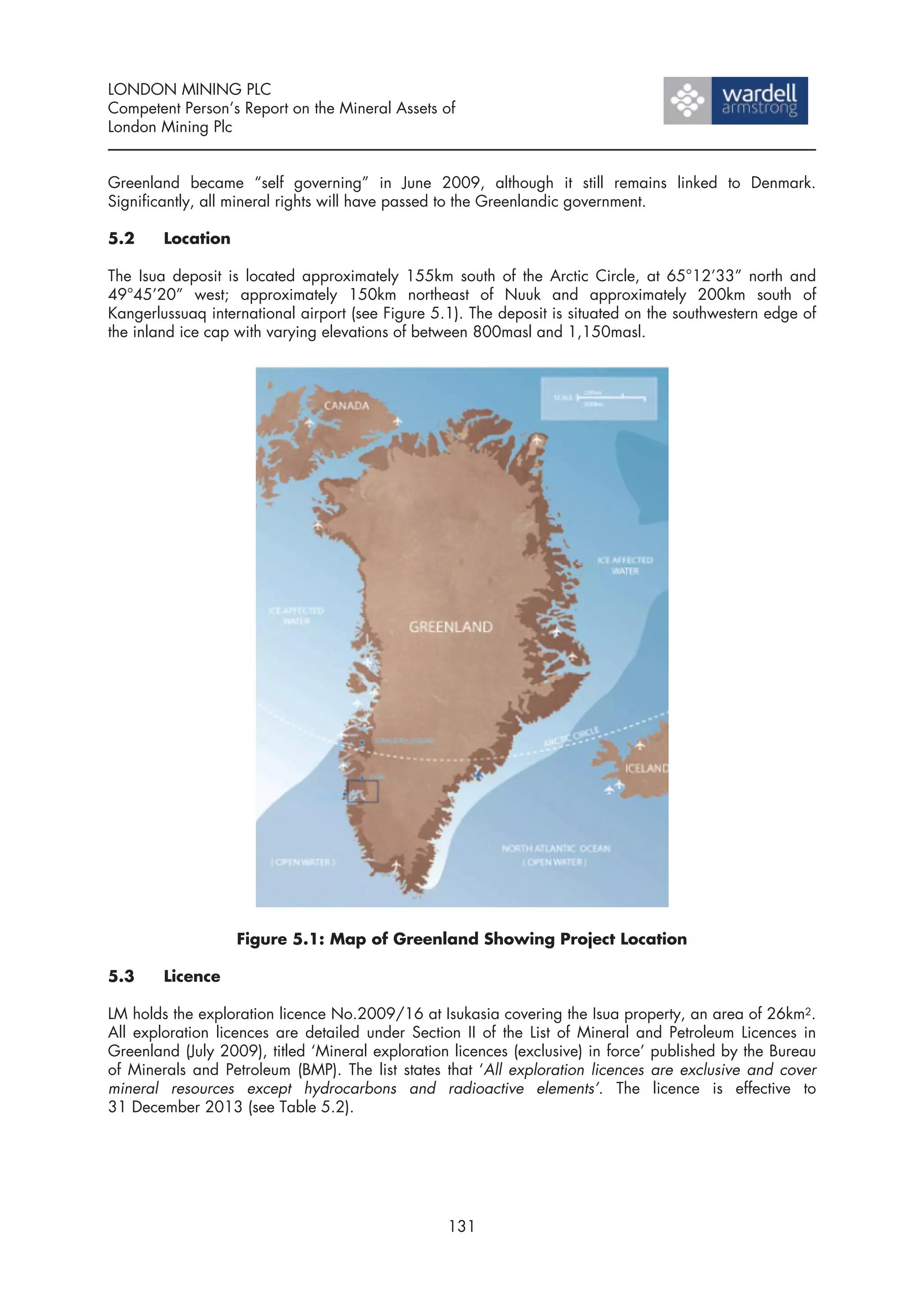 LONDON MINING PLC
Competent Person’s Report on the Mineral Assets of
London Mining Plc


Greenland became “self governing” in June 2009, although it still remains linked to Denmark.
Significantly, all mineral rights will have passed to the Greenlandic government.

5.2     Location

The Isua deposit is located approximately 155km south of the Arctic Circle, at 65°12’33” north and
49°45’20” west; approximately 150km northeast of Nuuk and approximately 200km south of
Kangerlussuaq international airport (see Figure 5.1). The deposit is situated on the southwestern edge of
the inland ice cap with varying elevations of between 800masl and 1,150masl.




                   Figure 5.1: Map of Greenland Showing Project Location

5.3     Licence

LM holds the exploration licence No.2009/16 at Isukasia covering the Isua property, an area of 26km2.
All exploration licences are detailed under Section II of the List of Mineral and Petroleum Licences in
Greenland (July 2009), titled ‘Mineral exploration licences (exclusive) in force’ published by the Bureau
of Minerals and Petroleum (BMP). The list states that ‘All exploration licences are exclusive and cover
mineral resources except hydrocarbons and radioactive elements’. The licence is effective to
31 December 2013 (see Table 5.2).




                                                  131
 