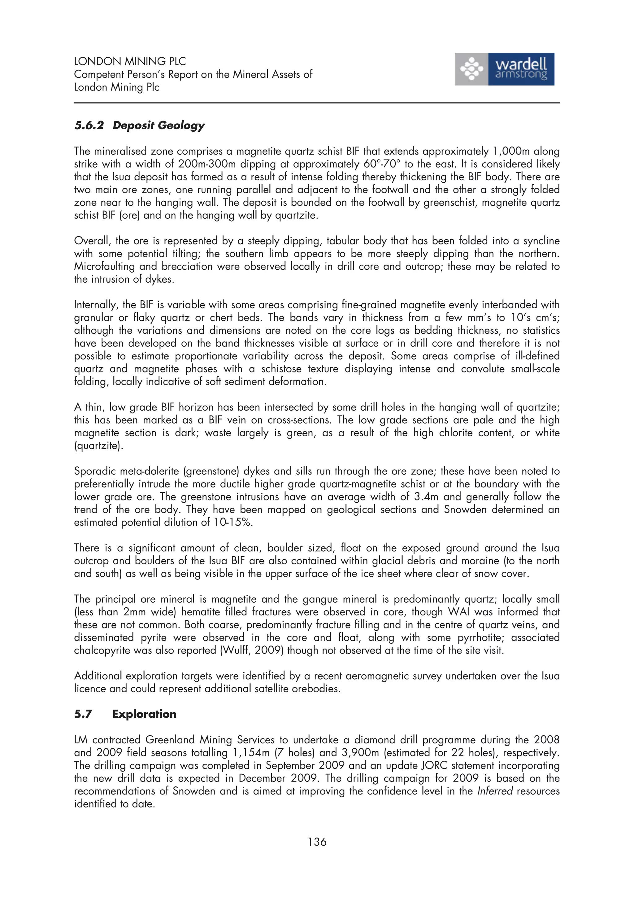 LONDON MINING PLC
Competent Person’s Report on the Mineral Assets of
London Mining Plc


5.6.2 Deposit Geology

The mineralised zone comprises a magnetite quartz schist BIF that extends approximately 1,000m along
strike with a width of 200m-300m dipping at approximately 60°-70° to the east. It is considered likely
that the Isua deposit has formed as a result of intense folding thereby thickening the BIF body. There are
two main ore zones, one running parallel and adjacent to the footwall and the other a strongly folded
zone near to the hanging wall. The deposit is bounded on the footwall by greenschist, magnetite quartz
schist BIF (ore) and on the hanging wall by quartzite.

Overall, the ore is represented by a steeply dipping, tabular body that has been folded into a syncline
with some potential tilting; the southern limb appears to be more steeply dipping than the northern.
Microfaulting and brecciation were observed locally in drill core and outcrop; these may be related to
the intrusion of dykes.

Internally, the BIF is variable with some areas comprising fine-grained magnetite evenly interbanded with
granular or flaky quartz or chert beds. The bands vary in thickness from a few mm’s to 10’s cm’s;
although the variations and dimensions are noted on the core logs as bedding thickness, no statistics
have been developed on the band thicknesses visible at surface or in drill core and therefore it is not
possible to estimate proportionate variability across the deposit. Some areas comprise of ill-defined
quartz and magnetite phases with a schistose texture displaying intense and convolute small-scale
folding, locally indicative of soft sediment deformation.

A thin, low grade BIF horizon has been intersected by some drill holes in the hanging wall of quartzite;
this has been marked as a BIF vein on cross-sections. The low grade sections are pale and the high
magnetite section is dark; waste largely is green, as a result of the high chlorite content, or white
(quartzite).

Sporadic meta-dolerite (greenstone) dykes and sills run through the ore zone; these have been noted to
preferentially intrude the more ductile higher grade quartz-magnetite schist or at the boundary with the
lower grade ore. The greenstone intrusions have an average width of 3.4m and generally follow the
trend of the ore body. They have been mapped on geological sections and Snowden determined an
estimated potential dilution of 10-15%.

There is a significant amount of clean, boulder sized, float on the exposed ground around the Isua
outcrop and boulders of the Isua BIF are also contained within glacial debris and moraine (to the north
and south) as well as being visible in the upper surface of the ice sheet where clear of snow cover.

The principal ore mineral is magnetite and the gangue mineral is predominantly quartz; locally small
(less than 2mm wide) hematite filled fractures were observed in core, though WAI was informed that
these are not common. Both coarse, predominantly fracture filling and in the centre of quartz veins, and
disseminated pyrite were observed in the core and float, along with some pyrrhotite; associated
chalcopyrite was also reported (Wulff, 2009) though not observed at the time of the site visit.

Additional exploration targets were identified by a recent aeromagnetic survey undertaken over the Isua
licence and could represent additional satellite orebodies.

5.7     Exploration

LM contracted Greenland Mining Services to undertake a diamond drill programme during the 2008
and 2009 field seasons totalling 1,154m (7 holes) and 3,900m (estimated for 22 holes), respectively.
The drilling campaign was completed in September 2009 and an update JORC statement incorporating
the new drill data is expected in December 2009. The drilling campaign for 2009 is based on the
recommendations of Snowden and is aimed at improving the confidence level in the Inferred resources
identified to date.


                                                  136
 
