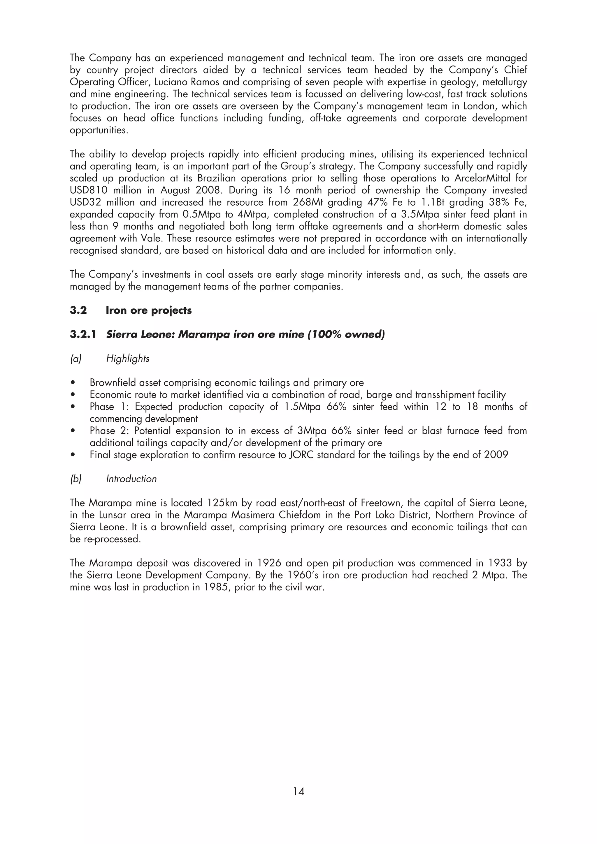 The Company has an experienced management and technical team. The iron ore assets are managed
by country project directors aided by a technical services team headed by the Company’s Chief
Operating Officer, Luciano Ramos and comprising of seven people with expertise in geology, metallurgy
and mine engineering. The technical services team is focussed on delivering low-cost, fast track solutions
to production. The iron ore assets are overseen by the Company’s management team in London, which
focuses on head office functions including funding, off-take agreements and corporate development
opportunities.

The ability to develop projects rapidly into efficient producing mines, utilising its experienced technical
and operating team, is an important part of the Group’s strategy. The Company successfully and rapidly
scaled up production at its Brazilian operations prior to selling those operations to ArcelorMittal for
USD810 million in August 2008. During its 16 month period of ownership the Company invested
USD32 million and increased the resource from 268Mt grading 47% Fe to 1.1Bt grading 38% Fe,
expanded capacity from 0.5Mtpa to 4Mtpa, completed construction of a 3.5Mtpa sinter feed plant in
less than 9 months and negotiated both long term offtake agreements and a short-term domestic sales
agreement with Vale. These resource estimates were not prepared in accordance with an internationally
recognised standard, are based on historical data and are included for information only.

The Company’s investments in coal assets are early stage minority interests and, as such, the assets are
managed by the management teams of the partner companies.

3.2      Iron ore projects

3.2.1 Sierra Leone: Marampa iron ore mine (100% owned)

(a)      Highlights

•     Brownfield asset comprising economic tailings and primary ore
•     Economic route to market identified via a combination of road, barge and transshipment facility
•     Phase 1: Expected production capacity of 1.5Mtpa 66% sinter feed within 12 to 18 months of
      commencing development
•     Phase 2: Potential expansion to in excess of 3Mtpa 66% sinter feed or blast furnace feed from
      additional tailings capacity and/or development of the primary ore
•     Final stage exploration to confirm resource to JORC standard for the tailings by the end of 2009

(b)      Introduction

The Marampa mine is located 125km by road east/north-east of Freetown, the capital of Sierra Leone,
in the Lunsar area in the Marampa Masimera Chiefdom in the Port Loko District, Northern Province of
Sierra Leone. It is a brownfield asset, comprising primary ore resources and economic tailings that can
be re-processed.

The Marampa deposit was discovered in 1926 and open pit production was commenced in 1933 by
the Sierra Leone Development Company. By the 1960’s iron ore production had reached 2 Mtpa. The
mine was last in production in 1985, prior to the civil war.




                                                    14
 