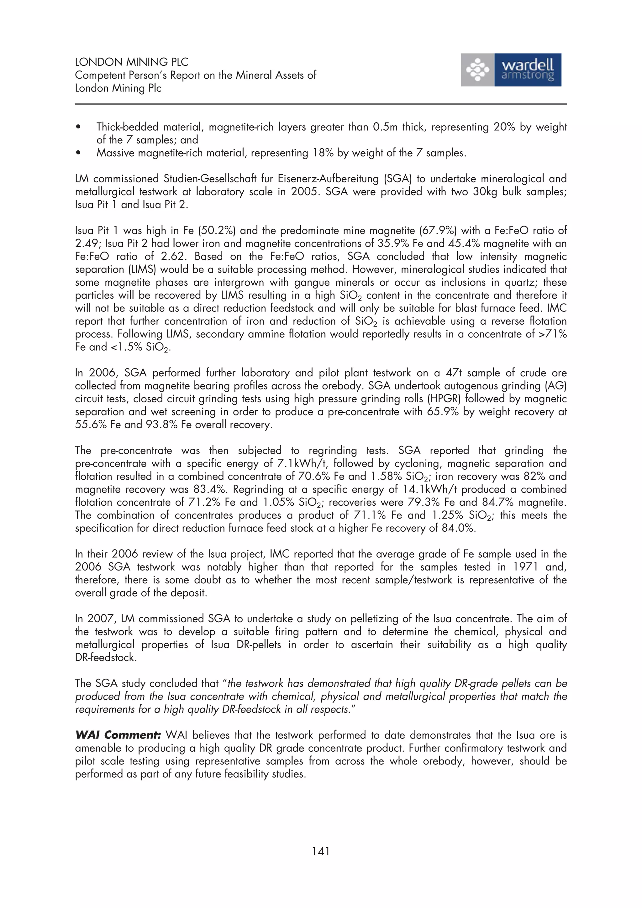 LONDON MINING PLC
Competent Person’s Report on the Mineral Assets of
London Mining Plc


•   Thick-bedded material, magnetite-rich layers greater than 0.5m thick, representing 20% by weight
    of the 7 samples; and
•   Massive magnetite-rich material, representing 18% by weight of the 7 samples.

LM commissioned Studien-Gesellschaft fur Eisenerz-Aufbereitung (SGA) to undertake mineralogical and
metallurgical testwork at laboratory scale in 2005. SGA were provided with two 30kg bulk samples;
Isua Pit 1 and Isua Pit 2.

Isua Pit 1 was high in Fe (50.2%) and the predominate mine magnetite (67.9%) with a Fe:FeO ratio of
2.49; Isua Pit 2 had lower iron and magnetite concentrations of 35.9% Fe and 45.4% magnetite with an
Fe:FeO ratio of 2.62. Based on the Fe:FeO ratios, SGA concluded that low intensity magnetic
separation (LIMS) would be a suitable processing method. However, mineralogical studies indicated that
some magnetite phases are intergrown with gangue minerals or occur as inclusions in quartz; these
particles will be recovered by LIMS resulting in a high SiO2 content in the concentrate and therefore it
will not be suitable as a direct reduction feedstock and will only be suitable for blast furnace feed. IMC
report that further concentration of iron and reduction of SiO2 is achievable using a reverse flotation
process. Following LIMS, secondary ammine flotation would reportedly results in a concentrate of >71%
Fe and <1.5% SiO2.

In 2006, SGA performed further laboratory and pilot plant testwork on a 47t sample of crude ore
collected from magnetite bearing profiles across the orebody. SGA undertook autogenous grinding (AG)
circuit tests, closed circuit grinding tests using high pressure grinding rolls (HPGR) followed by magnetic
separation and wet screening in order to produce a pre-concentrate with 65.9% by weight recovery at
55.6% Fe and 93.8% Fe overall recovery.

The pre-concentrate was then subjected to regrinding tests. SGA reported that grinding the
pre-concentrate with a specific energy of 7.1kWh/t, followed by cycloning, magnetic separation and
flotation resulted in a combined concentrate of 70.6% Fe and 1.58% SiO2; iron recovery was 82% and
magnetite recovery was 83.4%. Regrinding at a specific energy of 14.1kWh/t produced a combined
flotation concentrate of 71.2% Fe and 1.05% SiO2; recoveries were 79.3% Fe and 84.7% magnetite.
The combination of concentrates produces a product of 71.1% Fe and 1.25% SiO2; this meets the
specification for direct reduction furnace feed stock at a higher Fe recovery of 84.0%.

In their 2006 review of the Isua project, IMC reported that the average grade of Fe sample used in the
2006 SGA testwork was notably higher than that reported for the samples tested in 1971 and,
therefore, there is some doubt as to whether the most recent sample/testwork is representative of the
overall grade of the deposit.

In 2007, LM commissioned SGA to undertake a study on pelletizing of the Isua concentrate. The aim of
the testwork was to develop a suitable firing pattern and to determine the chemical, physical and
metallurgical properties of Isua DR-pellets in order to ascertain their suitability as a high quality
DR-feedstock.

The SGA study concluded that “the testwork has demonstrated that high quality DR-grade pellets can be
produced from the Isua concentrate with chemical, physical and metallurgical properties that match the
requirements for a high quality DR-feedstock in all respects.”

WAI Comment: WAI believes that the testwork performed to date demonstrates that the Isua ore is
amenable to producing a high quality DR grade concentrate product. Further confirmatory testwork and
pilot scale testing using representative samples from across the whole orebody, however, should be
performed as part of any future feasibility studies.




                                                   141
 