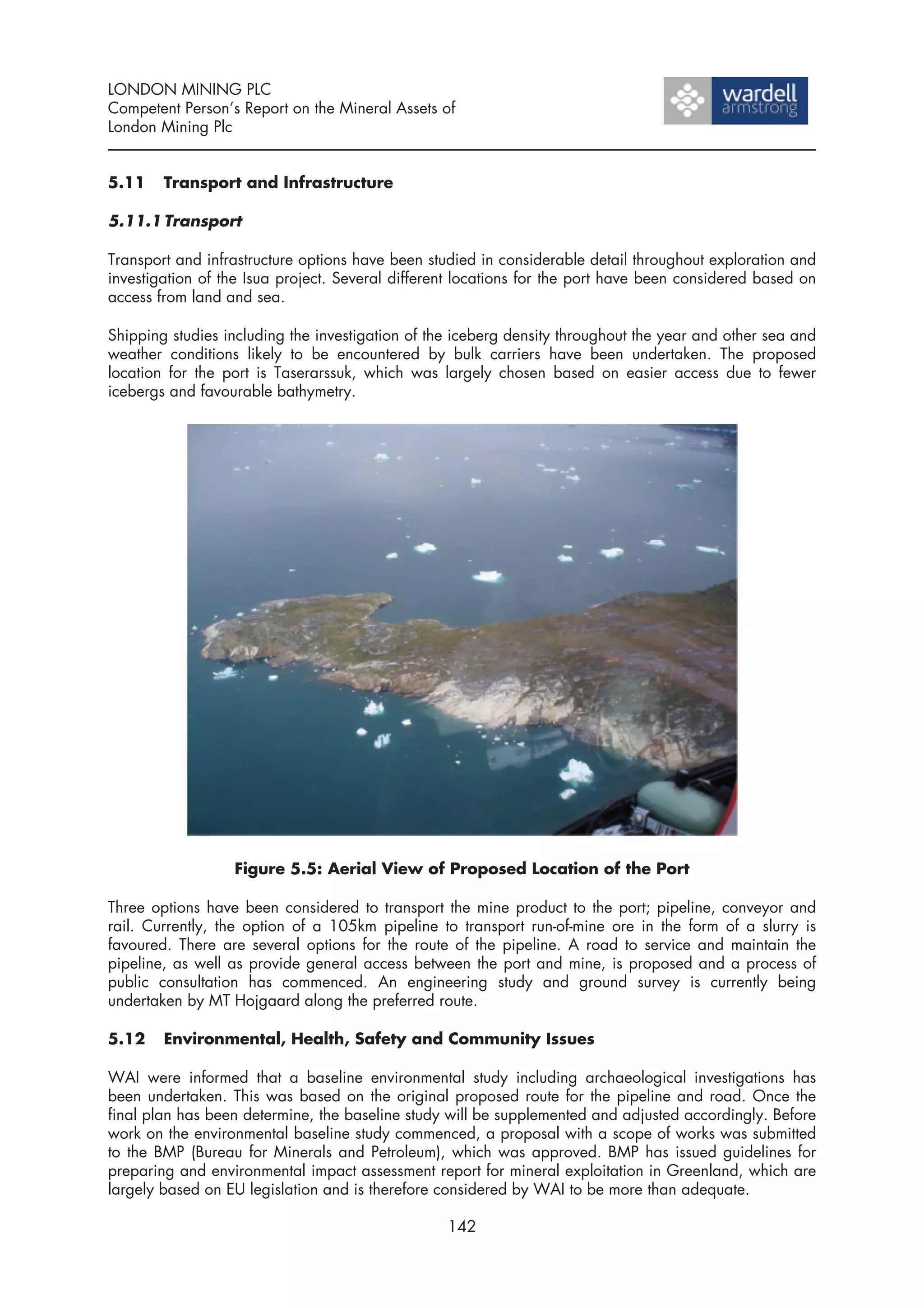 LONDON MINING PLC
Competent Person’s Report on the Mineral Assets of
London Mining Plc


5.11    Transport and Infrastructure

5.11.1 Transport

Transport and infrastructure options have been studied in considerable detail throughout exploration and
investigation of the Isua project. Several different locations for the port have been considered based on
access from land and sea.

Shipping studies including the investigation of the iceberg density throughout the year and other sea and
weather conditions likely to be encountered by bulk carriers have been undertaken. The proposed
location for the port is Taserarssuk, which was largely chosen based on easier access due to fewer
icebergs and favourable bathymetry.




                  Figure 5.5: Aerial View of Proposed Location of the Port

Three options have been considered to transport the mine product to the port; pipeline, conveyor and
rail. Currently, the option of a 105km pipeline to transport run-of-mine ore in the form of a slurry is
favoured. There are several options for the route of the pipeline. A road to service and maintain the
pipeline, as well as provide general access between the port and mine, is proposed and a process of
public consultation has commenced. An engineering study and ground survey is currently being
undertaken by MT Hojgaard along the preferred route.

5.12    Environmental, Health, Safety and Community Issues

WAI were informed that a baseline environmental study including archaeological investigations has
been undertaken. This was based on the original proposed route for the pipeline and road. Once the
final plan has been determine, the baseline study will be supplemented and adjusted accordingly. Before
work on the environmental baseline study commenced, a proposal with a scope of works was submitted
to the BMP (Bureau for Minerals and Petroleum), which was approved. BMP has issued guidelines for
preparing and environmental impact assessment report for mineral exploitation in Greenland, which are
largely based on EU legislation and is therefore considered by WAI to be more than adequate.

                                                  142
 