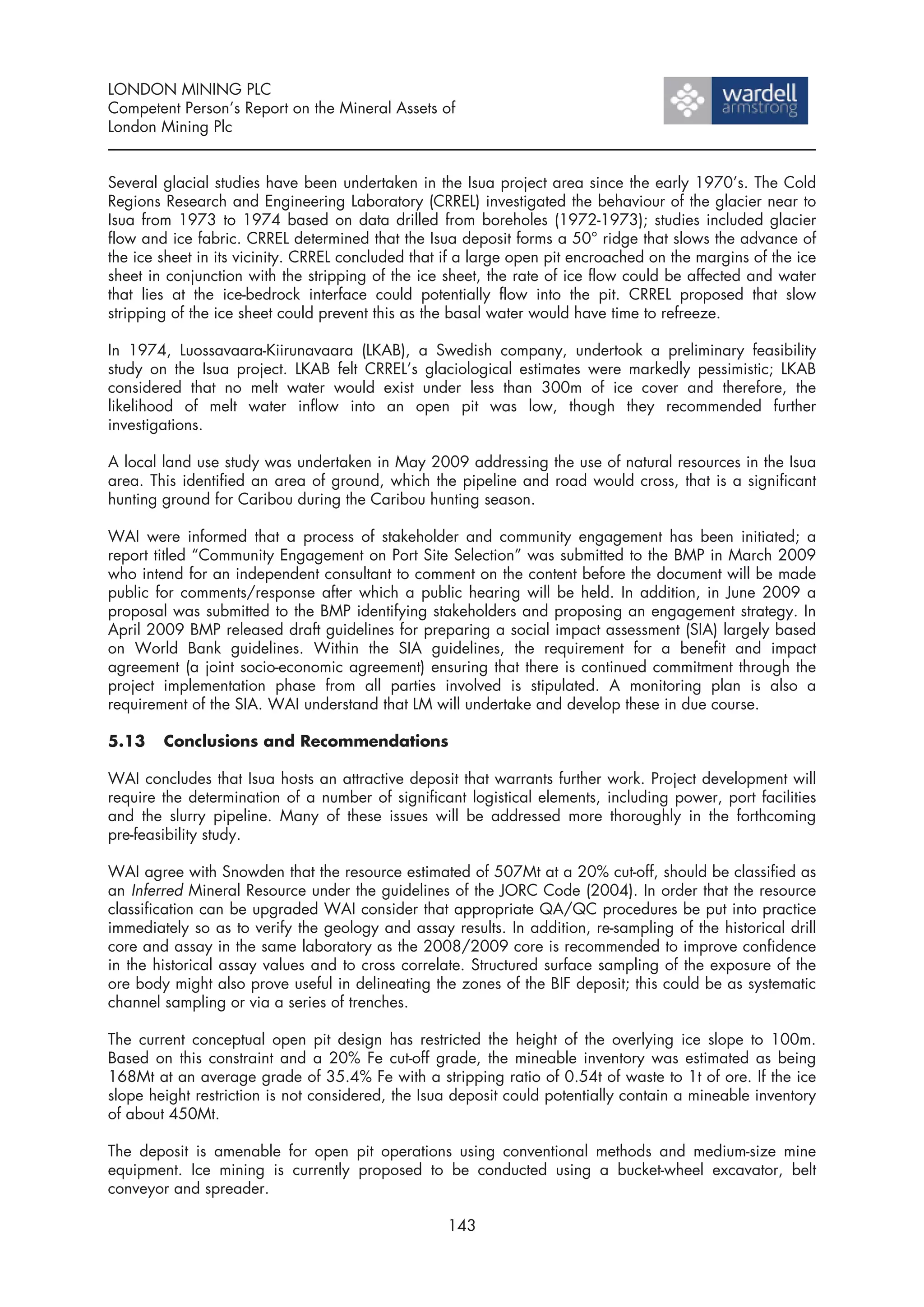 LONDON MINING PLC
Competent Person’s Report on the Mineral Assets of
London Mining Plc


Several glacial studies have been undertaken in the Isua project area since the early 1970’s. The Cold
Regions Research and Engineering Laboratory (CRREL) investigated the behaviour of the glacier near to
Isua from 1973 to 1974 based on data drilled from boreholes (1972-1973); studies included glacier
flow and ice fabric. CRREL determined that the Isua deposit forms a 50° ridge that slows the advance of
the ice sheet in its vicinity. CRREL concluded that if a large open pit encroached on the margins of the ice
sheet in conjunction with the stripping of the ice sheet, the rate of ice flow could be affected and water
that lies at the ice-bedrock interface could potentially flow into the pit. CRREL proposed that slow
stripping of the ice sheet could prevent this as the basal water would have time to refreeze.

In 1974, Luossavaara-Kiirunavaara (LKAB), a Swedish company, undertook a preliminary feasibility
study on the Isua project. LKAB felt CRREL’s glaciological estimates were markedly pessimistic; LKAB
considered that no melt water would exist under less than 300m of ice cover and therefore, the
likelihood of melt water inflow into an open pit was low, though they recommended further
investigations.

A local land use study was undertaken in May 2009 addressing the use of natural resources in the Isua
area. This identified an area of ground, which the pipeline and road would cross, that is a significant
hunting ground for Caribou during the Caribou hunting season.

WAI were informed that a process of stakeholder and community engagement has been initiated; a
report titled “Community Engagement on Port Site Selection” was submitted to the BMP in March 2009
who intend for an independent consultant to comment on the content before the document will be made
public for comments/response after which a public hearing will be held. In addition, in June 2009 a
proposal was submitted to the BMP identifying stakeholders and proposing an engagement strategy. In
April 2009 BMP released draft guidelines for preparing a social impact assessment (SIA) largely based
on World Bank guidelines. Within the SIA guidelines, the requirement for a benefit and impact
agreement (a joint socio-economic agreement) ensuring that there is continued commitment through the
project implementation phase from all parties involved is stipulated. A monitoring plan is also a
requirement of the SIA. WAI understand that LM will undertake and develop these in due course.

5.13    Conclusions and Recommendations

WAI concludes that Isua hosts an attractive deposit that warrants further work. Project development will
require the determination of a number of significant logistical elements, including power, port facilities
and the slurry pipeline. Many of these issues will be addressed more thoroughly in the forthcoming
pre-feasibility study.

WAI agree with Snowden that the resource estimated of 507Mt at a 20% cut-off, should be classified as
an Inferred Mineral Resource under the guidelines of the JORC Code (2004). In order that the resource
classification can be upgraded WAI consider that appropriate QA/QC procedures be put into practice
immediately so as to verify the geology and assay results. In addition, re-sampling of the historical drill
core and assay in the same laboratory as the 2008/2009 core is recommended to improve confidence
in the historical assay values and to cross correlate. Structured surface sampling of the exposure of the
ore body might also prove useful in delineating the zones of the BIF deposit; this could be as systematic
channel sampling or via a series of trenches.

The current conceptual open pit design has restricted the height of the overlying ice slope to 100m.
Based on this constraint and a 20% Fe cut-off grade, the mineable inventory was estimated as being
168Mt at an average grade of 35.4% Fe with a stripping ratio of 0.54t of waste to 1t of ore. If the ice
slope height restriction is not considered, the Isua deposit could potentially contain a mineable inventory
of about 450Mt.

The deposit is amenable for open pit operations using conventional methods and medium-size mine
equipment. Ice mining is currently proposed to be conducted using a bucket-wheel excavator, belt
conveyor and spreader.

                                                   143
 