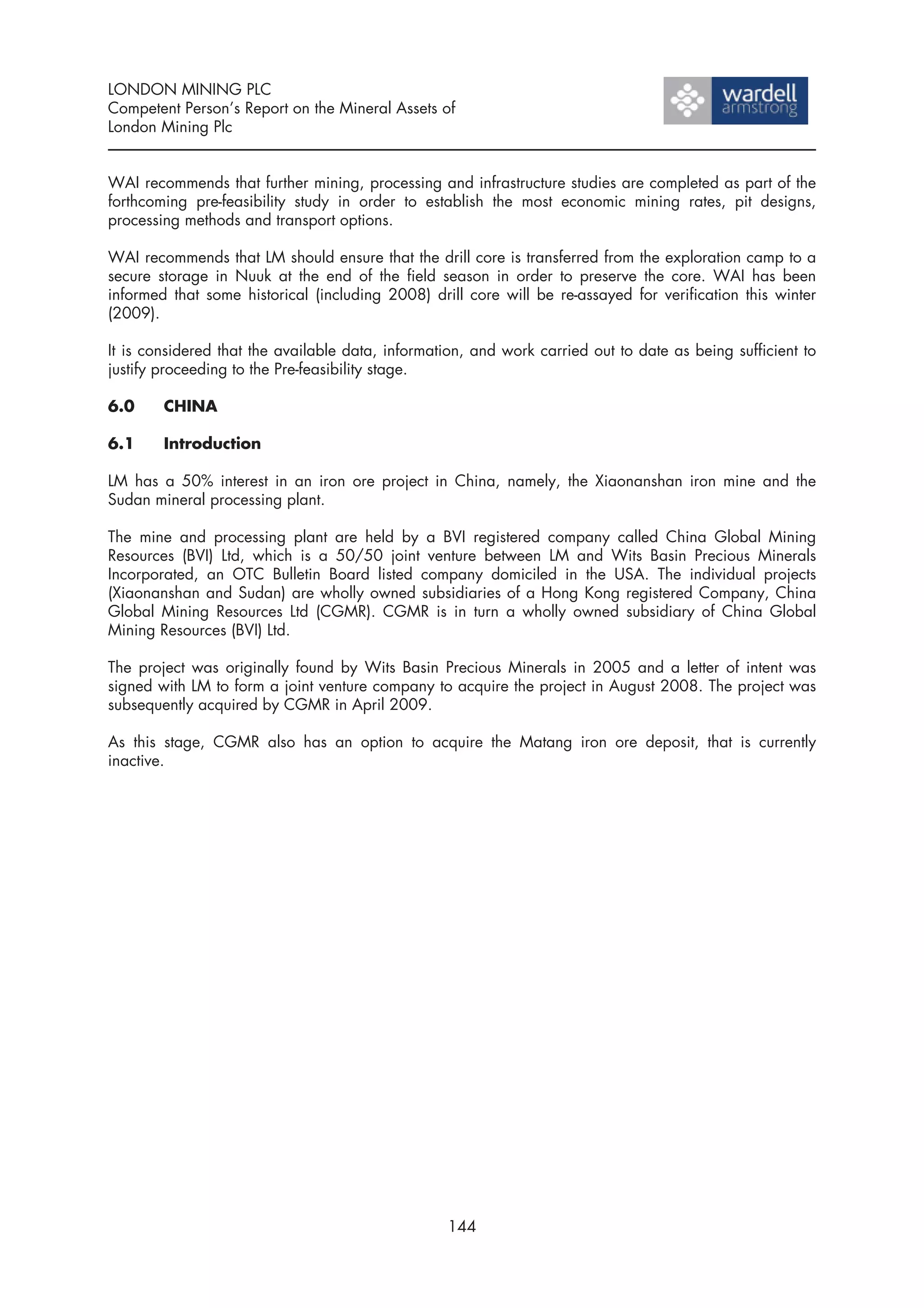LONDON MINING PLC
Competent Person’s Report on the Mineral Assets of
London Mining Plc


WAI recommends that further mining, processing and infrastructure studies are completed as part of the
forthcoming pre-feasibility study in order to establish the most economic mining rates, pit designs,
processing methods and transport options.

WAI recommends that LM should ensure that the drill core is transferred from the exploration camp to a
secure storage in Nuuk at the end of the field season in order to preserve the core. WAI has been
informed that some historical (including 2008) drill core will be re-assayed for verification this winter
(2009).

It is considered that the available data, information, and work carried out to date as being sufficient to
justify proceeding to the Pre-feasibility stage.

6.0     CHINA

6.1     Introduction

LM has a 50% interest in an iron ore project in China, namely, the Xiaonanshan iron mine and the
Sudan mineral processing plant.

The mine and processing plant are held by a BVI registered company called China Global Mining
Resources (BVI) Ltd, which is a 50/50 joint venture between LM and Wits Basin Precious Minerals
Incorporated, an OTC Bulletin Board listed company domiciled in the USA. The individual projects
(Xiaonanshan and Sudan) are wholly owned subsidiaries of a Hong Kong registered Company, China
Global Mining Resources Ltd (CGMR). CGMR is in turn a wholly owned subsidiary of China Global
Mining Resources (BVI) Ltd.

The project was originally found by Wits Basin Precious Minerals in 2005 and a letter of intent was
signed with LM to form a joint venture company to acquire the project in August 2008. The project was
subsequently acquired by CGMR in April 2009.

As this stage, CGMR also has an option to acquire the Matang iron ore deposit, that is currently
inactive.




                                                  144
 