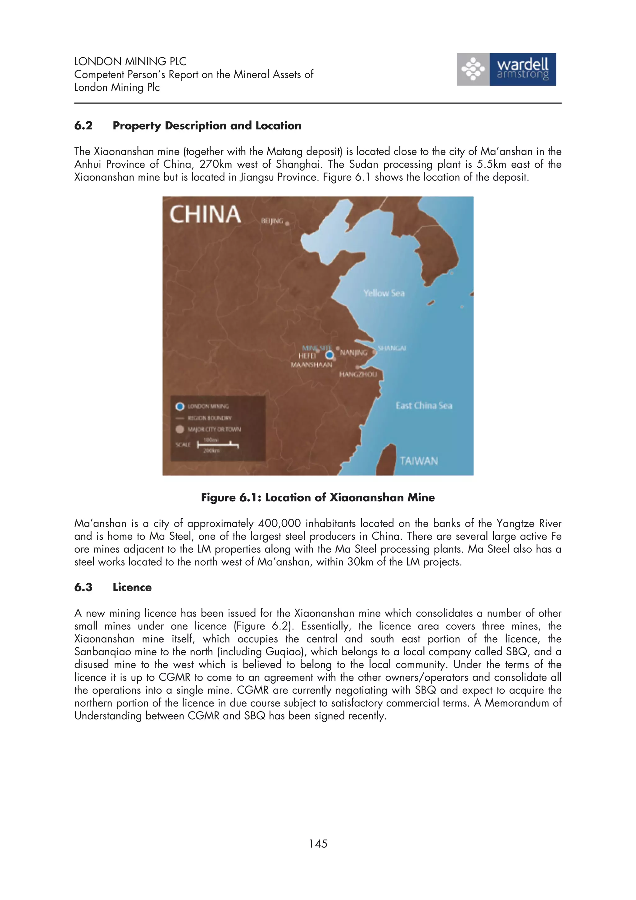 LONDON MINING PLC
Competent Person’s Report on the Mineral Assets of
London Mining Plc


6.2     Property Description and Location

The Xiaonanshan mine (together with the Matang deposit) is located close to the city of Ma’anshan in the
Anhui Province of China, 270km west of Shanghai. The Sudan processing plant is 5.5km east of the
Xiaonanshan mine but is located in Jiangsu Province. Figure 6.1 shows the location of the deposit.




                           Figure 6.1: Location of Xiaonanshan Mine

Ma’anshan is a city of approximately 400,000 inhabitants located on the banks of the Yangtze River
and is home to Ma Steel, one of the largest steel producers in China. There are several large active Fe
ore mines adjacent to the LM properties along with the Ma Steel processing plants. Ma Steel also has a
steel works located to the north west of Ma’anshan, within 30km of the LM projects.

6.3     Licence

A new mining licence has been issued for the Xiaonanshan mine which consolidates a number of other
small mines under one licence (Figure 6.2). Essentially, the licence area covers three mines, the
Xiaonanshan mine itself, which occupies the central and south east portion of the licence, the
Sanbanqiao mine to the north (including Guqiao), which belongs to a local company called SBQ, and a
disused mine to the west which is believed to belong to the local community. Under the terms of the
licence it is up to CGMR to come to an agreement with the other owners/operators and consolidate all
the operations into a single mine. CGMR are currently negotiating with SBQ and expect to acquire the
northern portion of the licence in due course subject to satisfactory commercial terms. A Memorandum of
Understanding between CGMR and SBQ has been signed recently.




                                                 145
 
