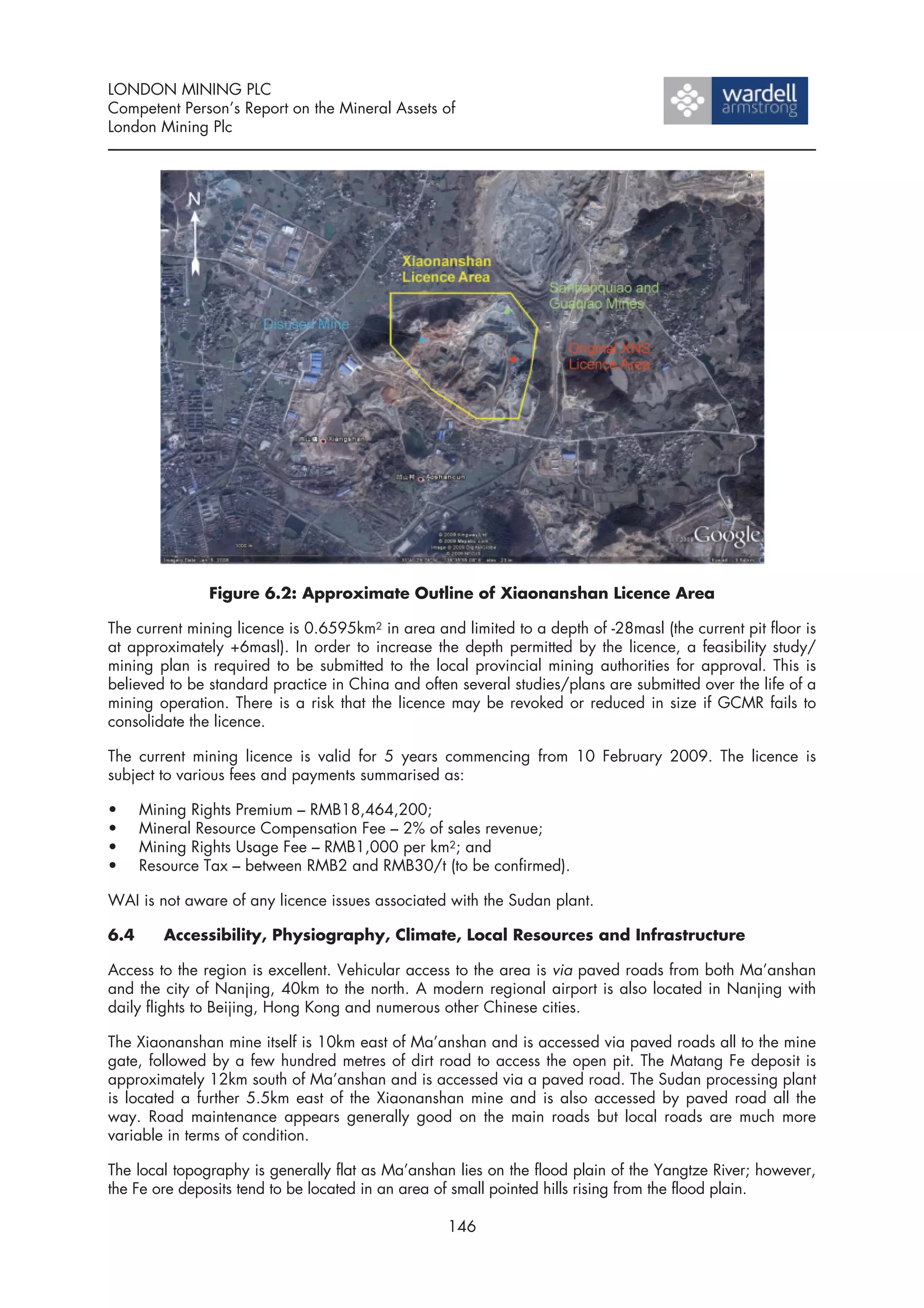 LONDON MINING PLC
Competent Person’s Report on the Mineral Assets of
London Mining Plc




               Figure 6.2: Approximate Outline of Xiaonanshan Licence Area

The current mining licence is 0.6595km2 in area and limited to a depth of -28masl (the current pit floor is
at approximately +6masl). In order to increase the depth permitted by the licence, a feasibility study/
mining plan is required to be submitted to the local provincial mining authorities for approval. This is
believed to be standard practice in China and often several studies/plans are submitted over the life of a
mining operation. There is a risk that the licence may be revoked or reduced in size if GCMR fails to
consolidate the licence.

The current mining licence is valid for 5 years commencing from 10 February 2009. The licence is
subject to various fees and payments summarised as:

•     Mining Rights Premium – RMB18,464,200;
•     Mineral Resource Compensation Fee – 2% of sales revenue;
•     Mining Rights Usage Fee – RMB1,000 per km2; and
•     Resource Tax – between RMB2 and RMB30/t (to be confirmed).

WAI is not aware of any licence issues associated with the Sudan plant.

6.4      Accessibility, Physiography, Climate, Local Resources and Infrastructure

Access to the region is excellent. Vehicular access to the area is via paved roads from both Ma’anshan
and the city of Nanjing, 40km to the north. A modern regional airport is also located in Nanjing with
daily flights to Beijing, Hong Kong and numerous other Chinese cities.

The Xiaonanshan mine itself is 10km east of Ma’anshan and is accessed via paved roads all to the mine
gate, followed by a few hundred metres of dirt road to access the open pit. The Matang Fe deposit is
approximately 12km south of Ma’anshan and is accessed via a paved road. The Sudan processing plant
is located a further 5.5km east of the Xiaonanshan mine and is also accessed by paved road all the
way. Road maintenance appears generally good on the main roads but local roads are much more
variable in terms of condition.

The local topography is generally flat as Ma’anshan lies on the flood plain of the Yangtze River; however,
the Fe ore deposits tend to be located in an area of small pointed hills rising from the flood plain.

                                                   146
 